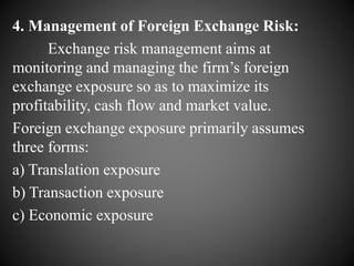 4. Management of Foreign Exchange Risk:
Exchange risk management aims at
monitoring and managing the firm’s foreign
exchange exposure so as to maximize its
profitability, cash flow and market value.
Foreign exchange exposure primarily assumes
three forms:
a) Translation exposure
b) Transaction exposure
c) Economic exposure
 