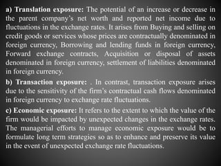 a) Translation exposure: The potential of an increase or decrease in
the parent company’s net worth and reported net income due to
fluctuations in the exchange rates. It arises from Buying and selling on
credit goods or services whose prices are contractually denominated in
foreign currency, Borrowing and lending funds in foreign currency,
Forward exchange contracts, Acquisition or disposal of assets
denominated in foreign currency, settlement of liabilities denominated
in foreign currency.
b) Transaction exposure: . In contrast, transaction exposure arises
due to the sensitivity of the firm’s contractual cash flows denominated
in foreign currency to exchange rate fluctuations.
c) Economic exposure: It refers to the extent to which the value of the
firm would be impacted by unexpected changes in the exchange rates.
The managerial efforts to manage economic exposure would be to
formulate long term strategies so as to enhance and preserve its value
in the event of unexpected exchange rate fluctuations.
 