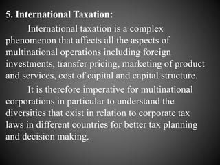 5. International Taxation:
International taxation is a complex
phenomenon that affects all the aspects of
multinational operations including foreign
investments, transfer pricing, marketing of product
and services, cost of capital and capital structure.
It is therefore imperative for multinational
corporations in particular to understand the
diversities that exist in relation to corporate tax
laws in different countries for better tax planning
and decision making.
 