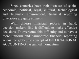 Since countries have their own set of socio-
economic, political, legal, cultural, technological
and linguistic environment, financial reporting
diversities are quite eminent.
With diverse financial reports in hand,
decision makers find it difficult to make effective
decisions. To overcome this difficulty and to have a
more uniform and harmonized financial reporting
across the globe, the concept of INTERNATIONAL
ACCOUNTING has gained momentum.
 