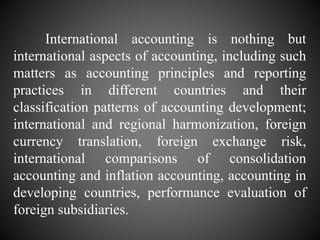 International accounting is nothing but
international aspects of accounting, including such
matters as accounting principles and reporting
practices in different countries and their
classification patterns of accounting development;
international and regional harmonization, foreign
currency translation, foreign exchange risk,
international comparisons of consolidation
accounting and inflation accounting, accounting in
developing countries, performance evaluation of
foreign subsidiaries.
 