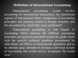 Definition of International Accounting:
“International accounting would involve
accounting for international transactions, the operational
aspects of international firms, comparison of accounting
principles and practices found in foreign countries and
the procedures by which they were established”.
“International accounting is that branch of
accounting which analyses the different accounting
principles and practices prevalent around the globe, deals
with the specific technical problems encountered by
individuals and MNCs in international operations and as
its ultimate goal, attempts to develop a universal system
of accounting that would receive acceptance the world
over”.
 