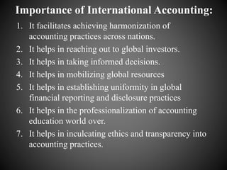 Importance of International Accounting:
1. It facilitates achieving harmonization of
accounting practices across nations.
2. It helps in reaching out to global investors.
3. It helps in taking informed decisions.
4. It helps in mobilizing global resources
5. It helps in establishing uniformity in global
financial reporting and disclosure practices
6. It helps in the professionalization of accounting
education world over.
7. It helps in inculcating ethics and transparency into
accounting practices.
 