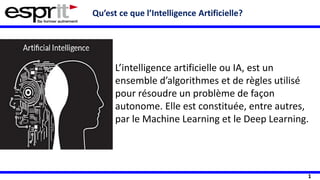 1
Qu’est ce que l’Intelligence Artificielle?
L’intelligence artificielle ou IA, est un
ensemble d’algorithmes et de règles utilisé
pour résoudre un problème de façon
autonome. Elle est constituée, entre autres,
par le Machine Learning et le Deep Learning.
 