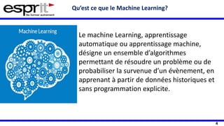 4
Qu’est ce que le Machine Learning?
Le machine Learning, apprentissage
automatique ou apprentissage machine,
désigne un ensemble d’algorithmes
permettant de résoudre un problème ou de
probabiliser la survenue d’un évènement, en
apprenant à partir de données historiques et
sans programmation explicite.
 