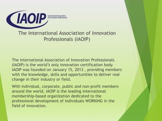 The International Association of Innovation
Professionals (IAOIP)
The International Association of Innovation Professionals
(IAOIP) is the world’s only innovation certification body
IAOIP was founded on January 15, 2013 , providing members
with the knowledge, skills and opportunities to deliver real
change in their industry or field.
With individual, corporate, public and non-profit members
around the world, IAOIP is the leading international
membership-based organization dedicated to the
professional development of individuals WORKING in the
field of innovation.
 