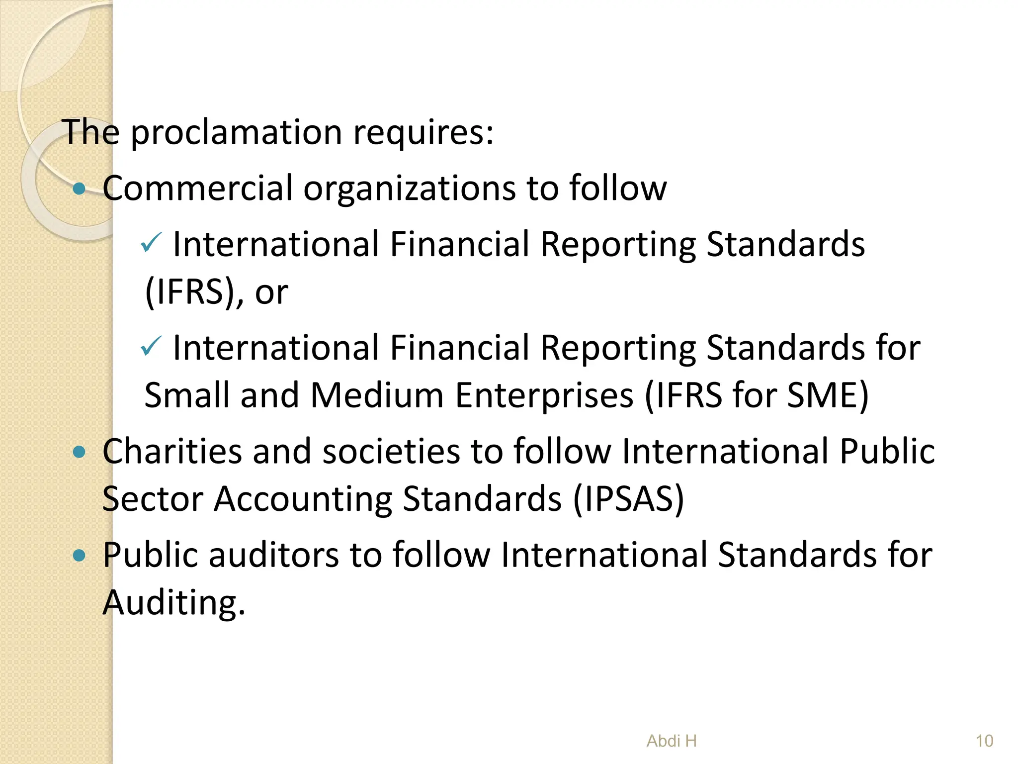 The proclamation requires:
 Commercial organizations to follow
 International Financial Reporting Standards
(IFRS), or
 International Financial Reporting Standards for
Small and Medium Enterprises (IFRS for SME)
 Charities and societies to follow International Public
Sector Accounting Standards (IPSAS)
 Public auditors to follow International Standards for
Auditing.
10
Abdi H
 