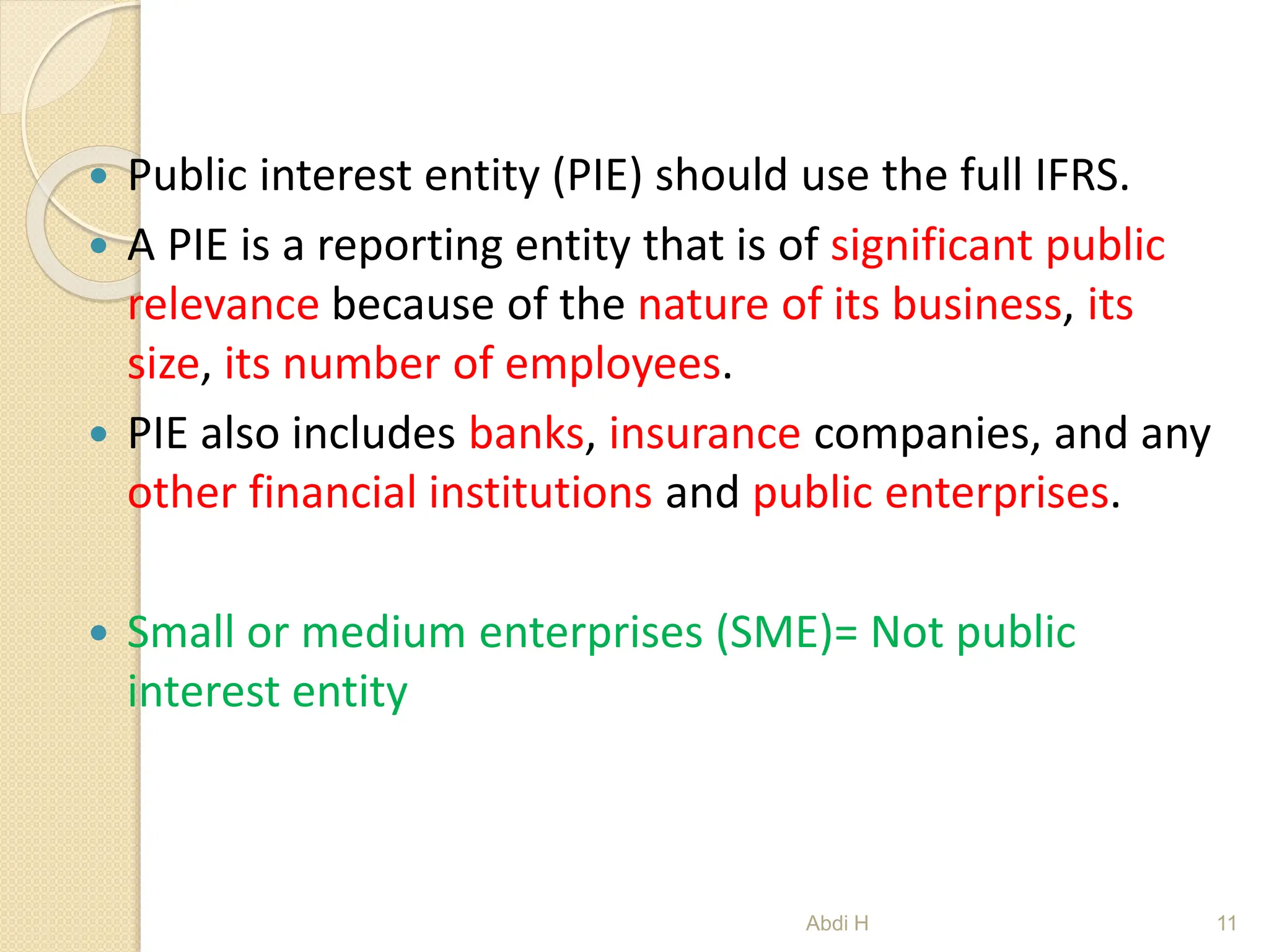  Public interest entity (PIE) should use the full IFRS.
 A PIE is a reporting entity that is of significant public
relevance because of the nature of its business, its
size, its number of employees.
 PIE also includes banks, insurance companies, and any
other financial institutions and public enterprises.
 Small or medium enterprises (SME)= Not public
interest entity
11
Abdi H
 