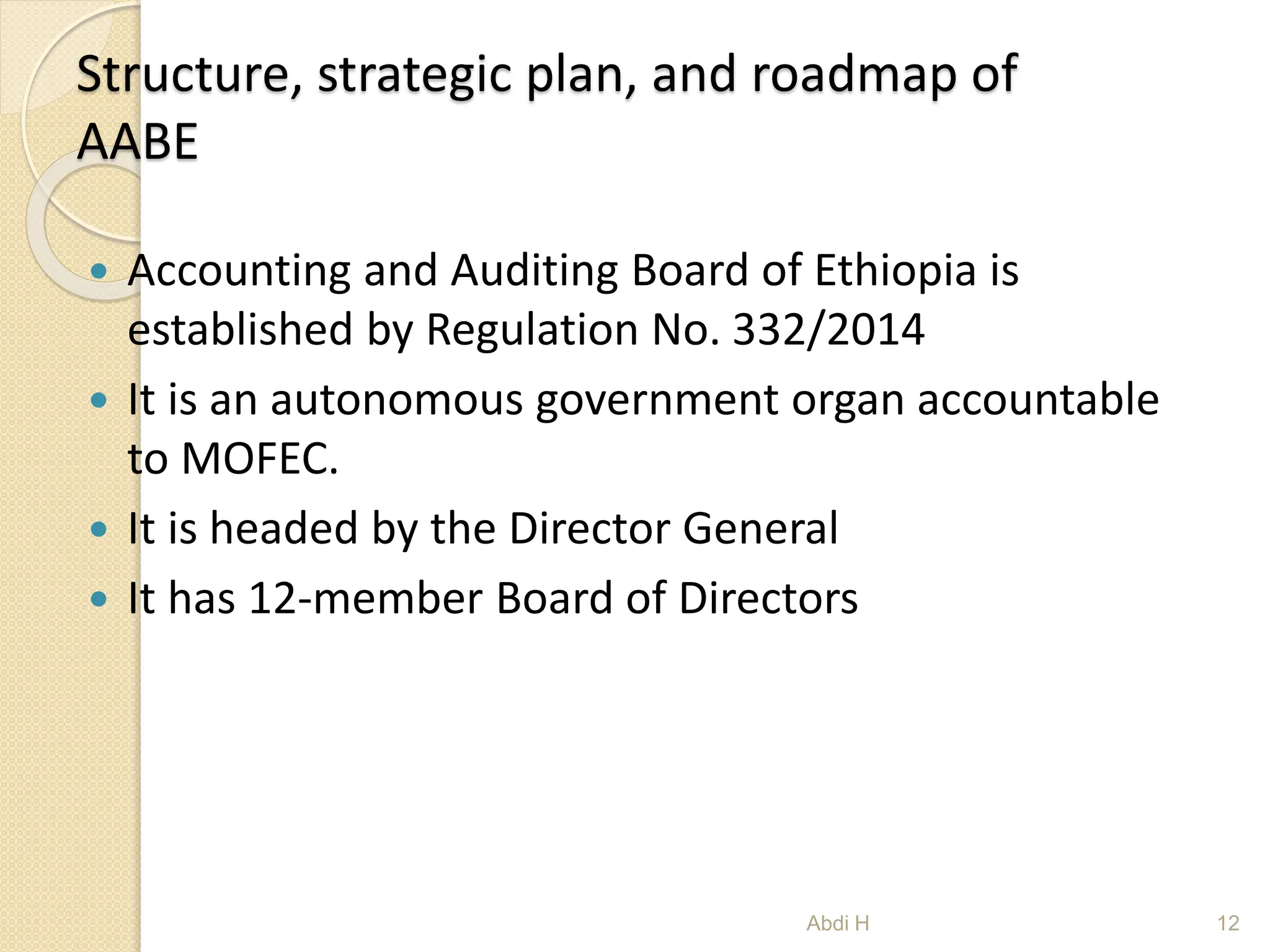 Structure, strategic plan, and roadmap of
AABE
 Accounting and Auditing Board of Ethiopia is
established by Regulation No. 332/2014
 It is an autonomous government organ accountable
to MOFEC.
 It is headed by the Director General
 It has 12-member Board of Directors
12
Abdi H
 