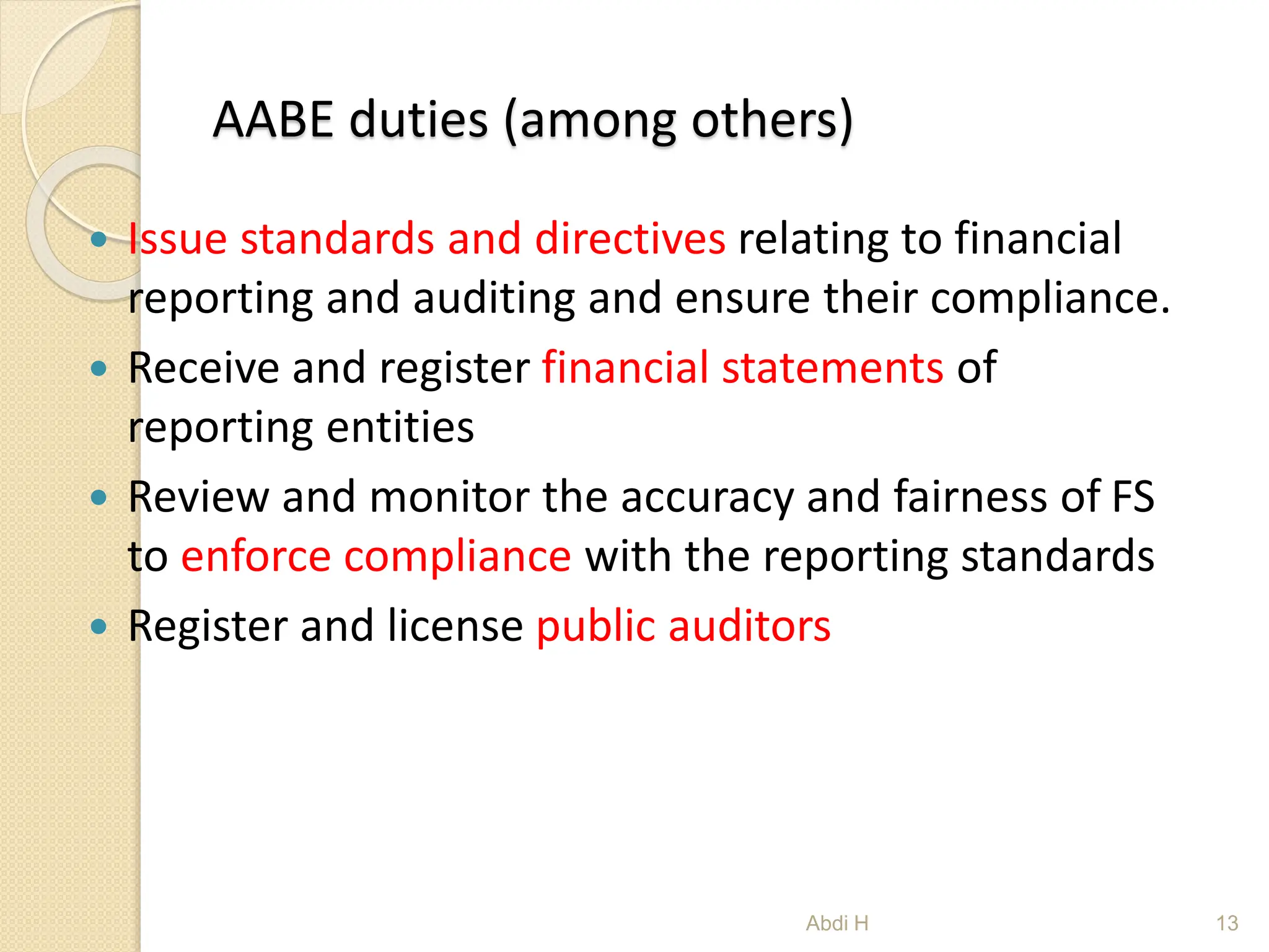 AABE duties (among others)
 Issue standards and directives relating to financial
reporting and auditing and ensure their compliance.
 Receive and register financial statements of
reporting entities
 Review and monitor the accuracy and fairness of FS
to enforce compliance with the reporting standards
 Register and license public auditors
13
Abdi H
 