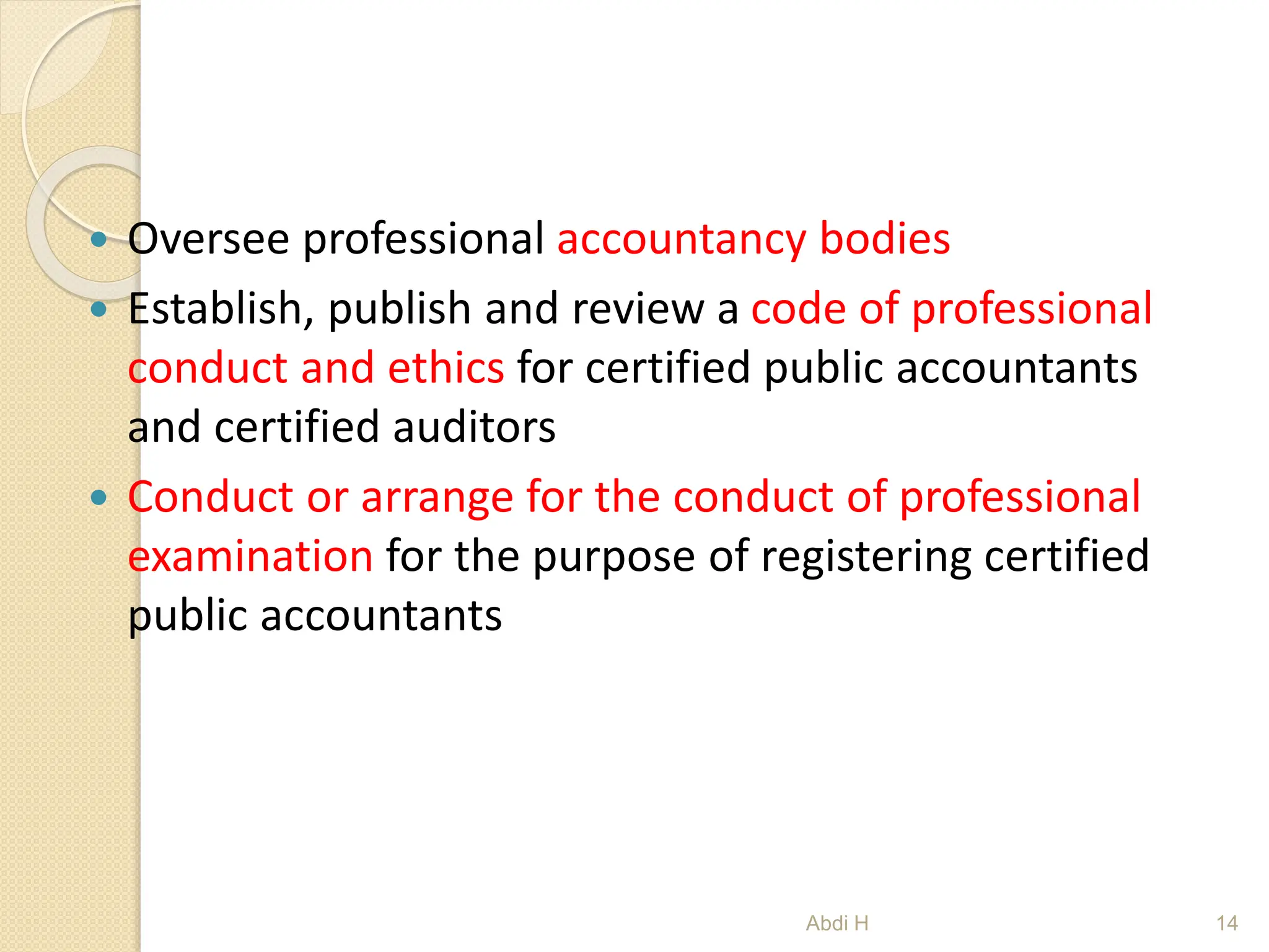  Oversee professional accountancy bodies
 Establish, publish and review a code of professional
conduct and ethics for certified public accountants
and certified auditors
 Conduct or arrange for the conduct of professional
examination for the purpose of registering certified
public accountants
14
Abdi H
 