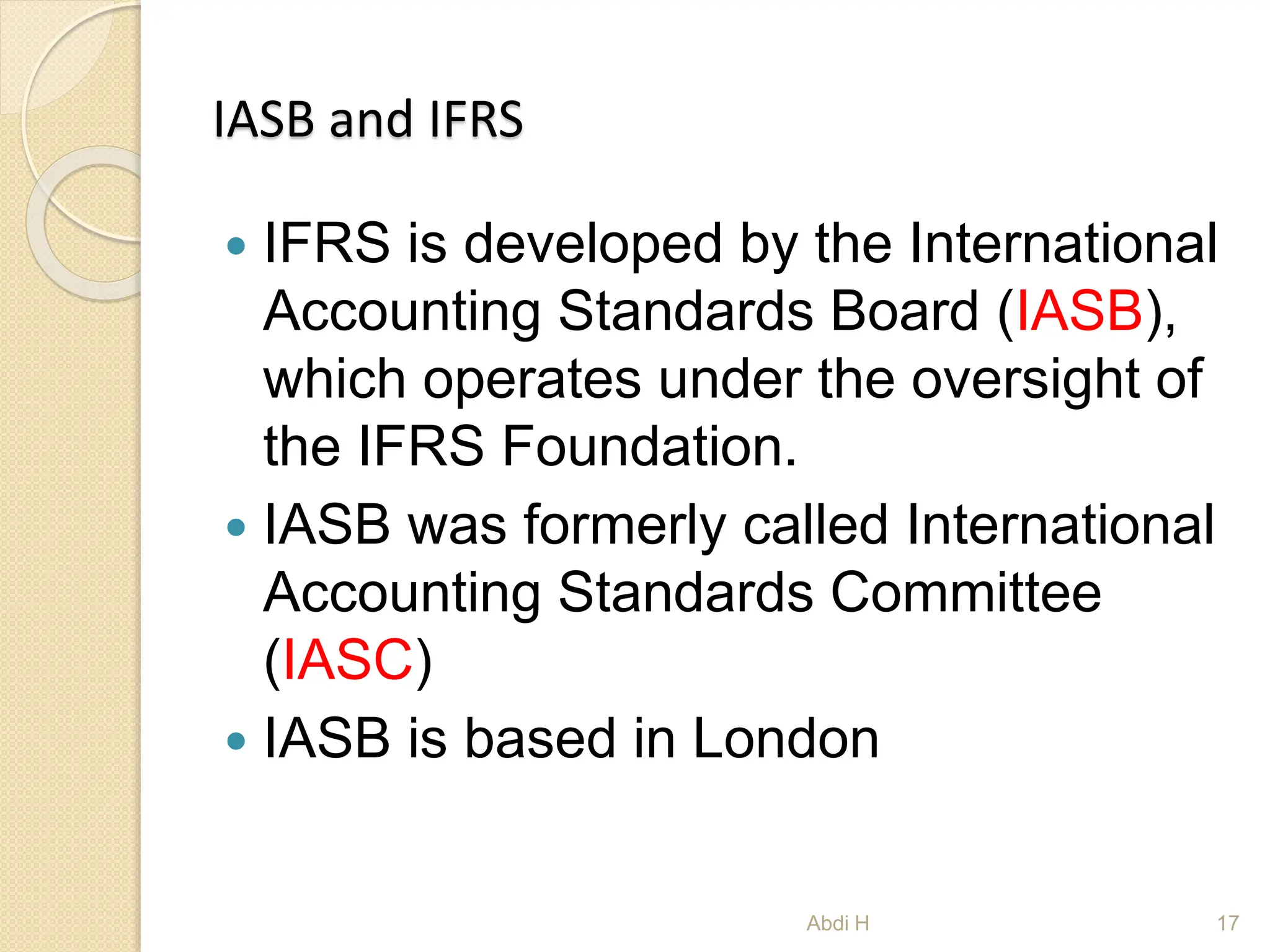 IASB and IFRS
 IFRS is developed by the International
Accounting Standards Board (IASB),
which operates under the oversight of
the IFRS Foundation.
 IASB was formerly called International
Accounting Standards Committee
(IASC)
 IASB is based in London
17
Abdi H
 