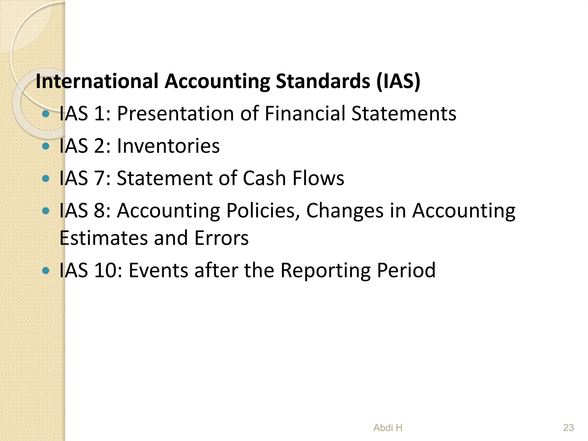 International Accounting Standards (IAS)
 IAS 1: Presentation of Financial Statements
 IAS 2: Inventories
 IAS 7: Statement of Cash Flows
 IAS 8: Accounting Policies, Changes in Accounting
Estimates and Errors
 IAS 10: Events after the Reporting Period
23
Abdi H
 