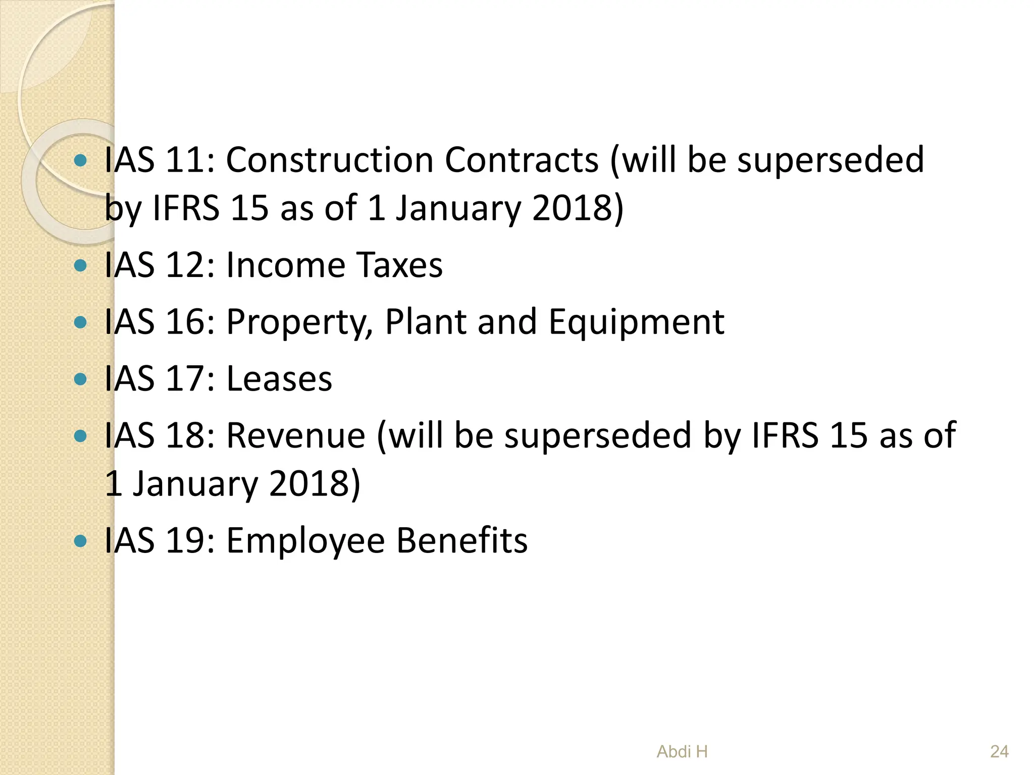  IAS 11: Construction Contracts (will be superseded
by IFRS 15 as of 1 January 2018)
 IAS 12: Income Taxes
 IAS 16: Property, Plant and Equipment
 IAS 17: Leases
 IAS 18: Revenue (will be superseded by IFRS 15 as of
1 January 2018)
 IAS 19: Employee Benefits
24
Abdi H
 
