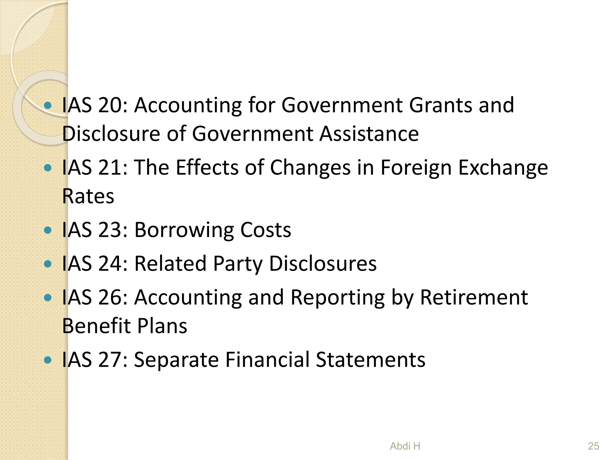  IAS 20: Accounting for Government Grants and
Disclosure of Government Assistance
 IAS 21: The Effects of Changes in Foreign Exchange
Rates
 IAS 23: Borrowing Costs
 IAS 24: Related Party Disclosures
 IAS 26: Accounting and Reporting by Retirement
Benefit Plans
 IAS 27: Separate Financial Statements
25
Abdi H
 