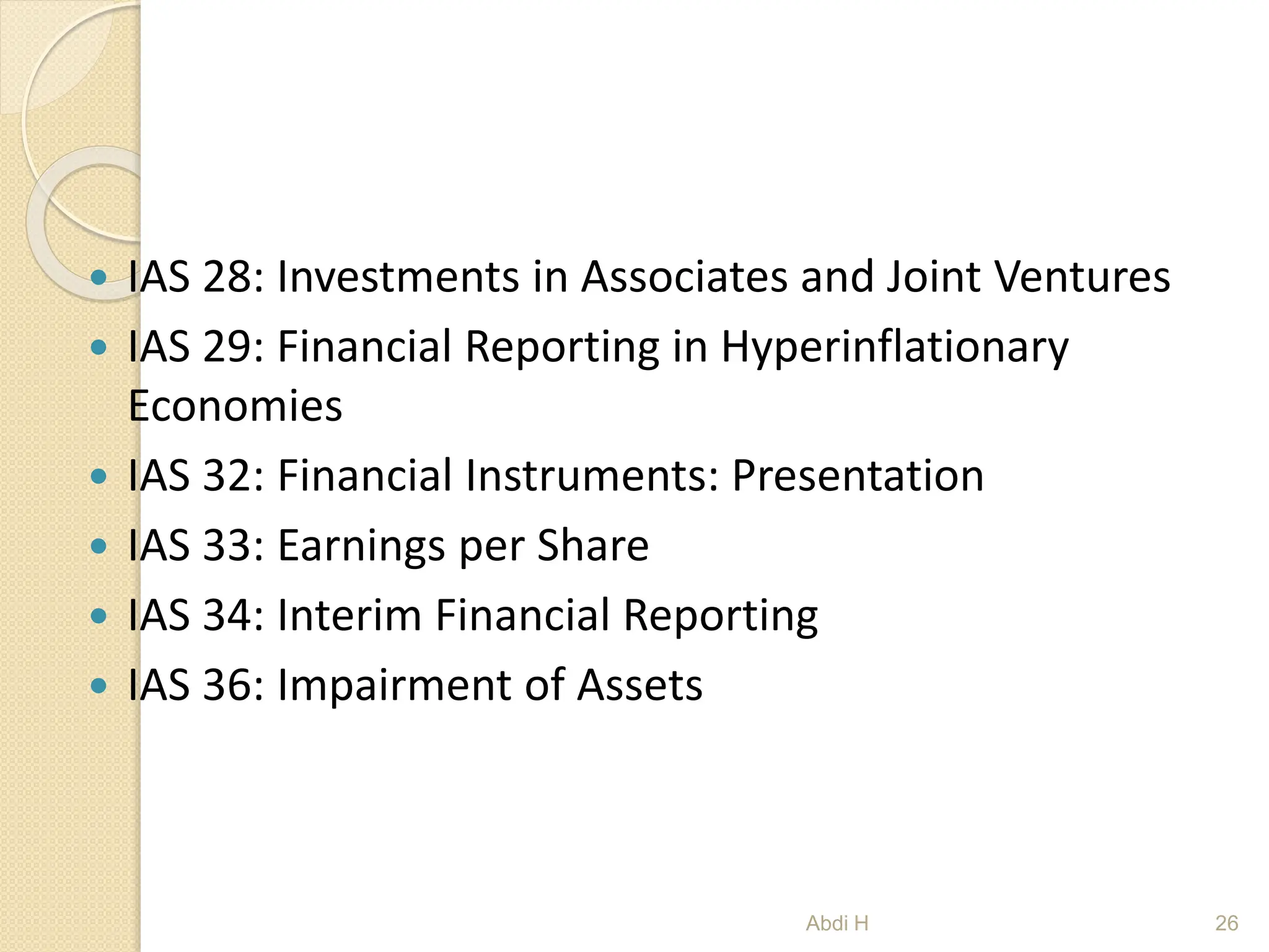  IAS 28: Investments in Associates and Joint Ventures
 IAS 29: Financial Reporting in Hyperinflationary
Economies
 IAS 32: Financial Instruments: Presentation
 IAS 33: Earnings per Share
 IAS 34: Interim Financial Reporting
 IAS 36: Impairment of Assets
26
Abdi H
 