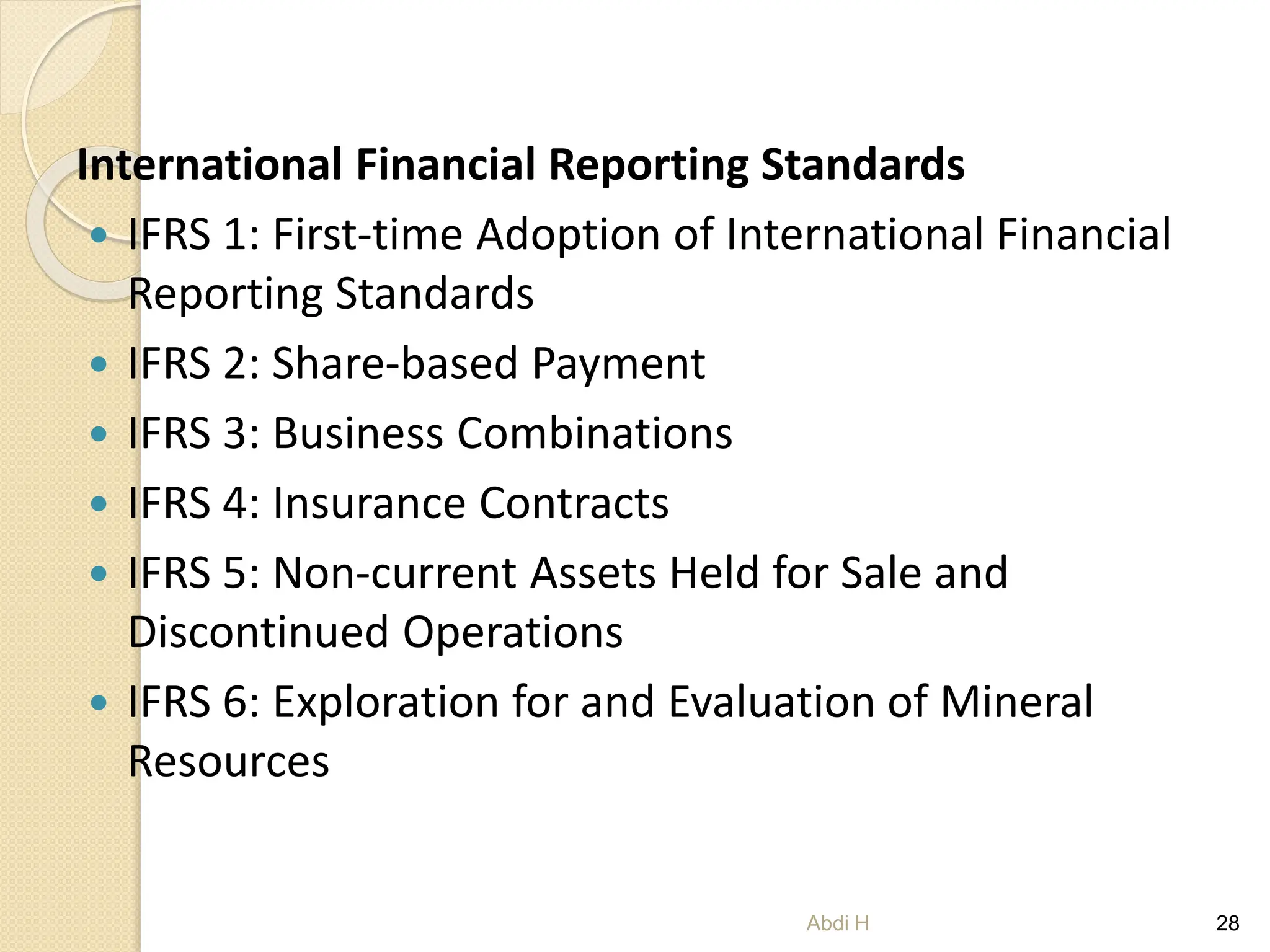 International Financial Reporting Standards
 IFRS 1: First-time Adoption of International Financial
Reporting Standards
 IFRS 2: Share-based Payment
 IFRS 3: Business Combinations
 IFRS 4: Insurance Contracts
 IFRS 5: Non-current Assets Held for Sale and
Discontinued Operations
 IFRS 6: Exploration for and Evaluation of Mineral
Resources
28
Abdi H
 