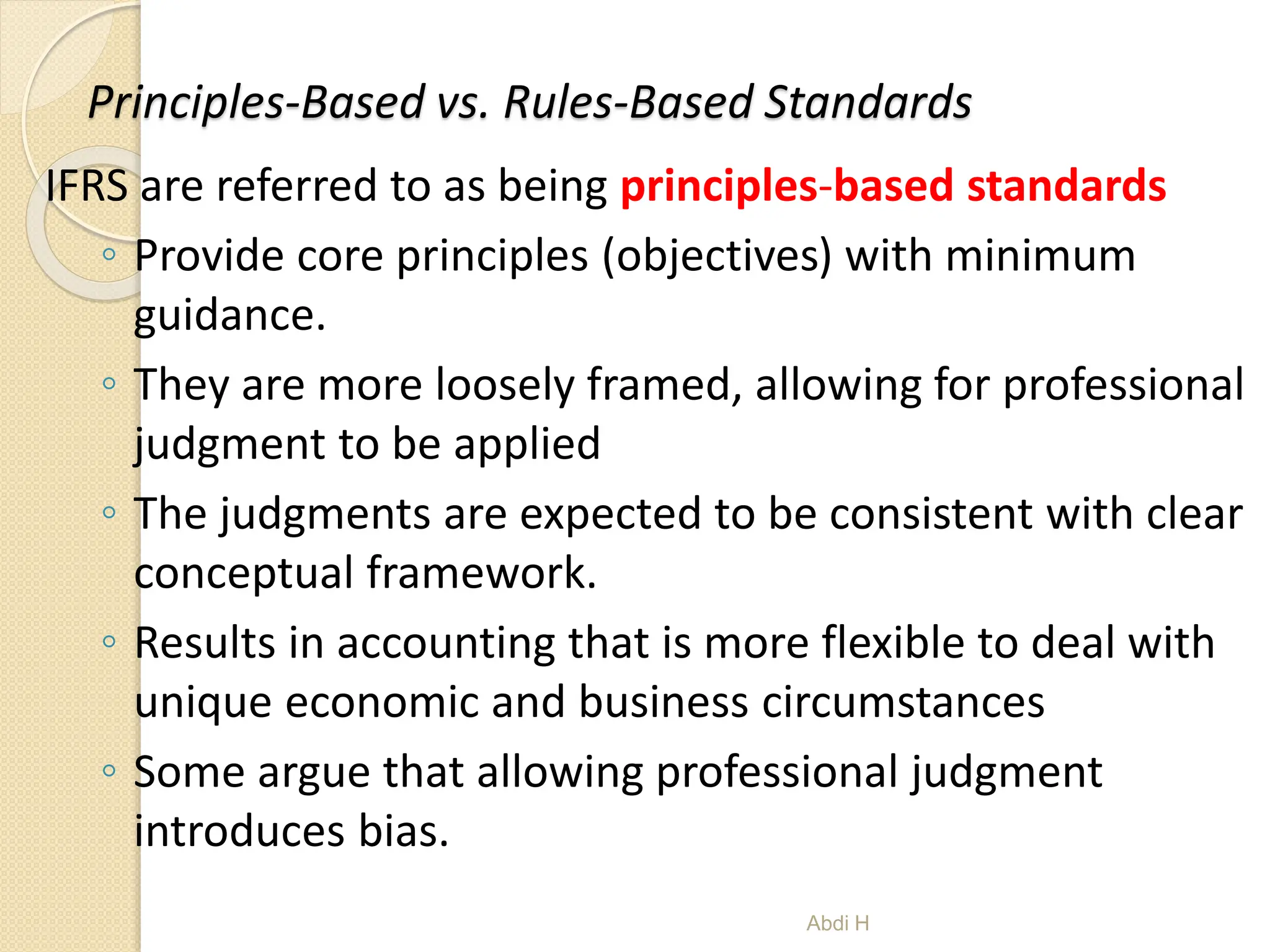 Principles-Based vs. Rules-Based Standards
IFRS are referred to as being principles-based standards
◦ Provide core principles (objectives) with minimum
guidance.
◦ They are more loosely framed, allowing for professional
judgment to be applied
◦ The judgments are expected to be consistent with clear
conceptual framework.
◦ Results in accounting that is more flexible to deal with
unique economic and business circumstances
◦ Some argue that allowing professional judgment
introduces bias.
3
Abdi H
 