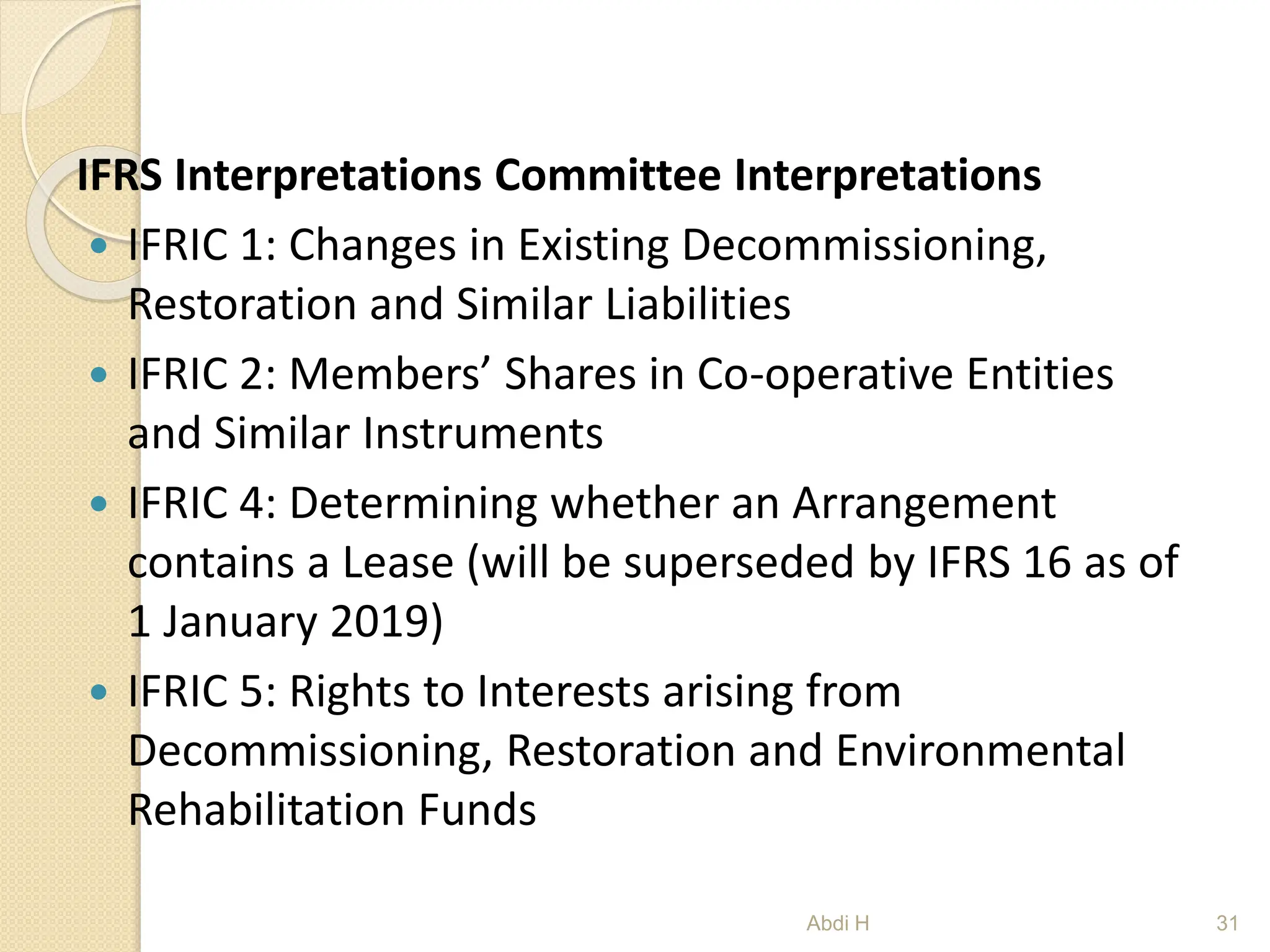 IFRS Interpretations Committee Interpretations
 IFRIC 1: Changes in Existing Decommissioning,
Restoration and Similar Liabilities
 IFRIC 2: Members’ Shares in Co-operative Entities
and Similar Instruments
 IFRIC 4: Determining whether an Arrangement
contains a Lease (will be superseded by IFRS 16 as of
1 January 2019)
 IFRIC 5: Rights to Interests arising from
Decommissioning, Restoration and Environmental
Rehabilitation Funds
31
Abdi H
 