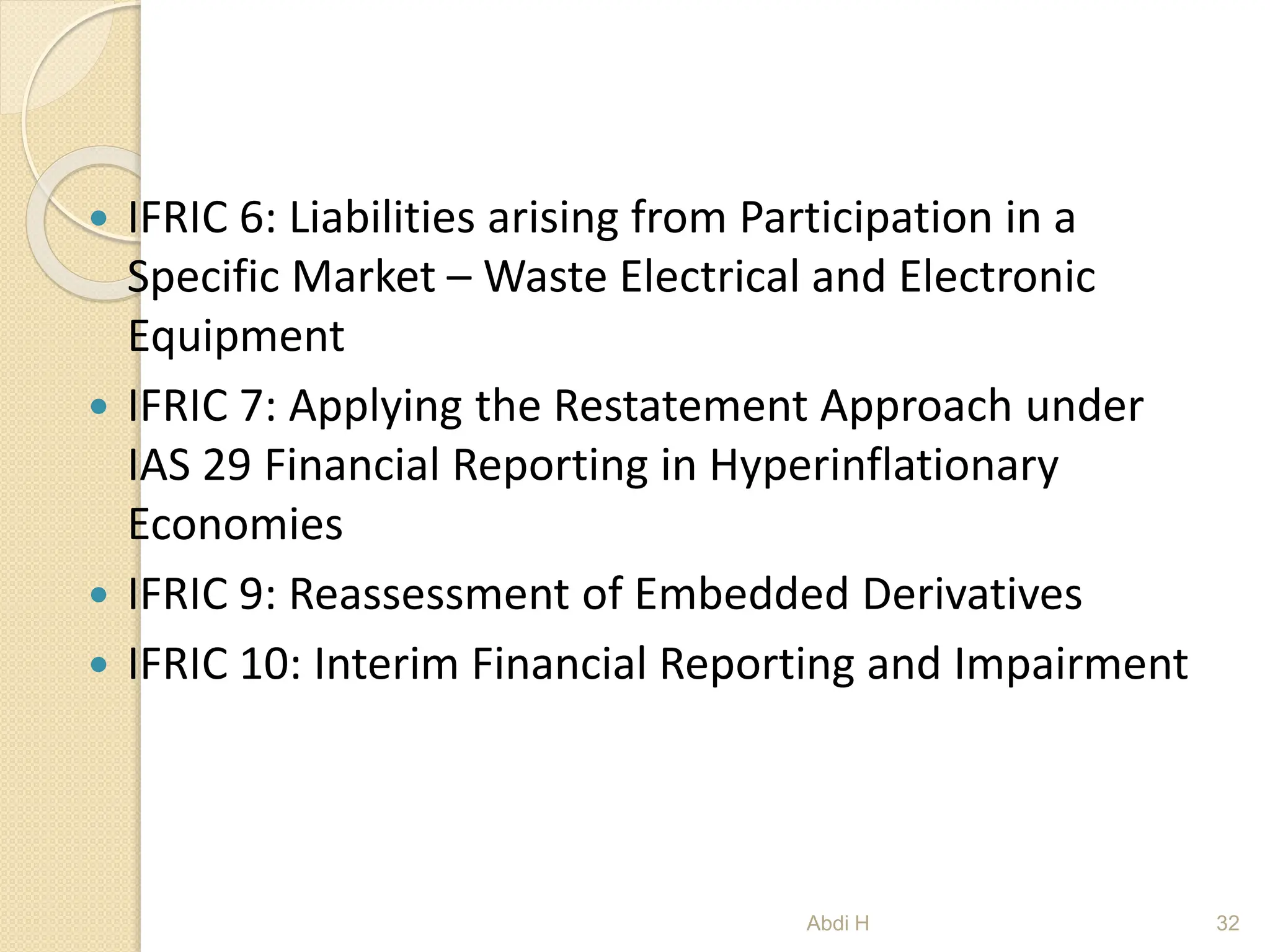  IFRIC 6: Liabilities arising from Participation in a
Specific Market – Waste Electrical and Electronic
Equipment
 IFRIC 7: Applying the Restatement Approach under
IAS 29 Financial Reporting in Hyperinflationary
Economies
 IFRIC 9: Reassessment of Embedded Derivatives
 IFRIC 10: Interim Financial Reporting and Impairment
32
Abdi H
 