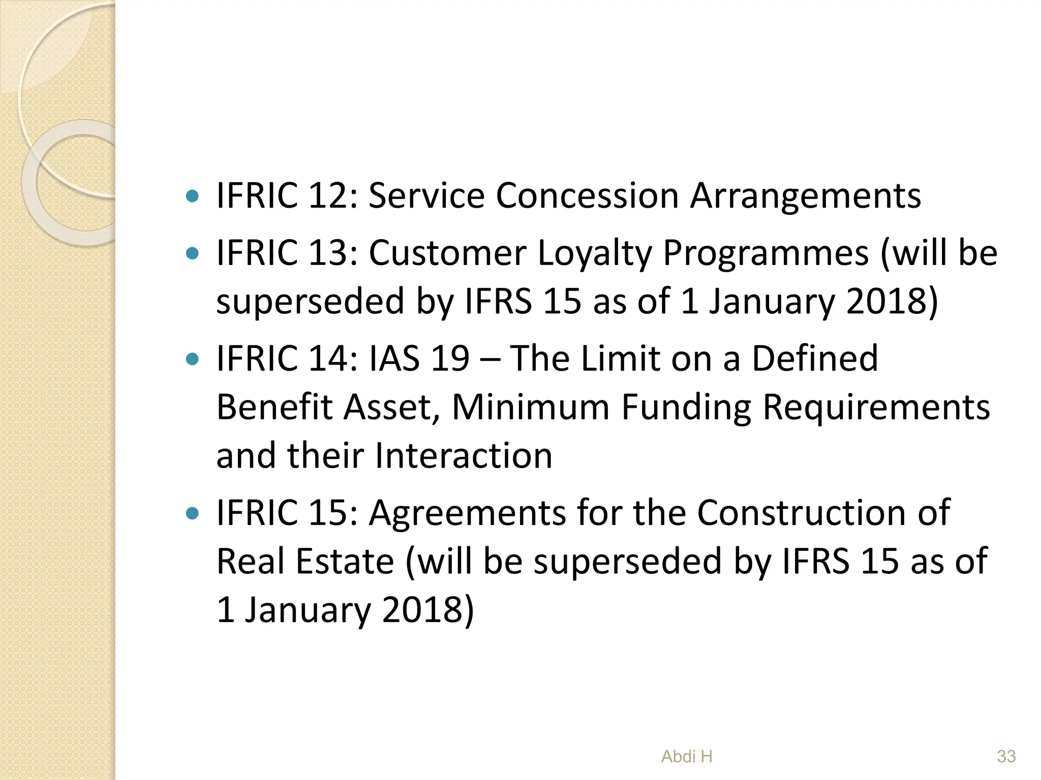  IFRIC 12: Service Concession Arrangements
 IFRIC 13: Customer Loyalty Programmes (will be
superseded by IFRS 15 as of 1 January 2018)
 IFRIC 14: IAS 19 – The Limit on a Defined
Benefit Asset, Minimum Funding Requirements
and their Interaction
 IFRIC 15: Agreements for the Construction of
Real Estate (will be superseded by IFRS 15 as of
1 January 2018)
33
Abdi H
 