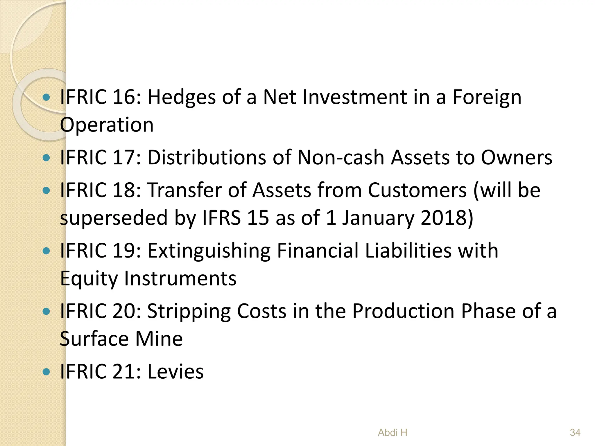  IFRIC 16: Hedges of a Net Investment in a Foreign
Operation
 IFRIC 17: Distributions of Non-cash Assets to Owners
 IFRIC 18: Transfer of Assets from Customers (will be
superseded by IFRS 15 as of 1 January 2018)
 IFRIC 19: Extinguishing Financial Liabilities with
Equity Instruments
 IFRIC 20: Stripping Costs in the Production Phase of a
Surface Mine
 IFRIC 21: Levies
34
Abdi H
 