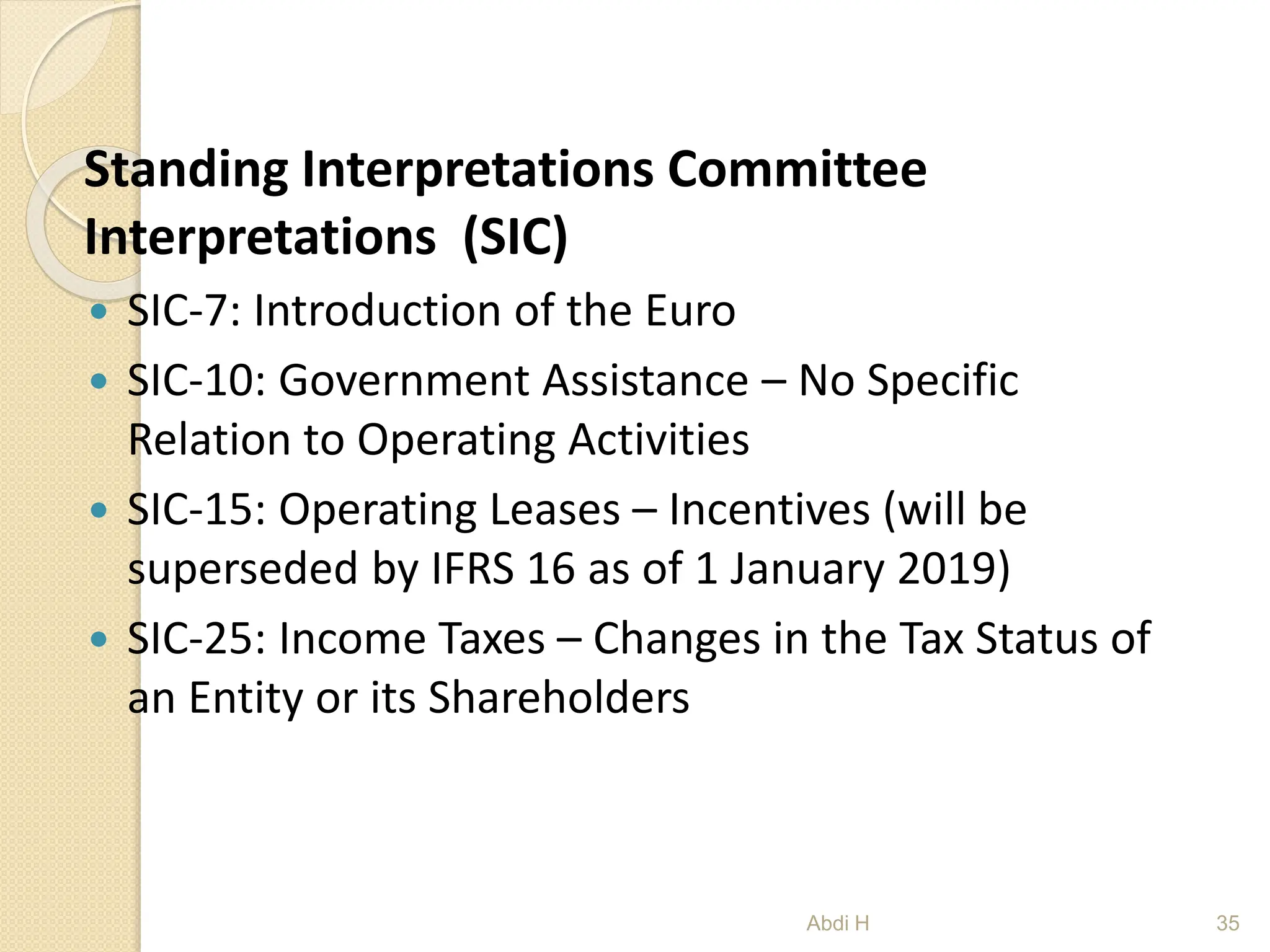 Standing Interpretations Committee
Interpretations (SIC)
 SIC-7: Introduction of the Euro
 SIC-10: Government Assistance – No Specific
Relation to Operating Activities
 SIC-15: Operating Leases – Incentives (will be
superseded by IFRS 16 as of 1 January 2019)
 SIC-25: Income Taxes – Changes in the Tax Status of
an Entity or its Shareholders
35
Abdi H
 
