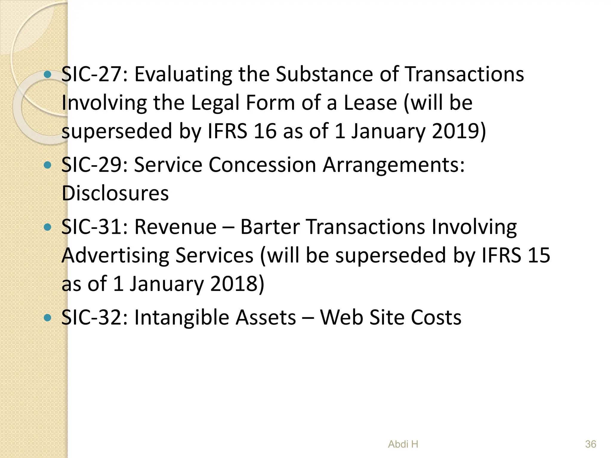  SIC-27: Evaluating the Substance of Transactions
Involving the Legal Form of a Lease (will be
superseded by IFRS 16 as of 1 January 2019)
 SIC-29: Service Concession Arrangements:
Disclosures
 SIC-31: Revenue – Barter Transactions Involving
Advertising Services (will be superseded by IFRS 15
as of 1 January 2018)
 SIC-32: Intangible Assets – Web Site Costs
36
Abdi H
 