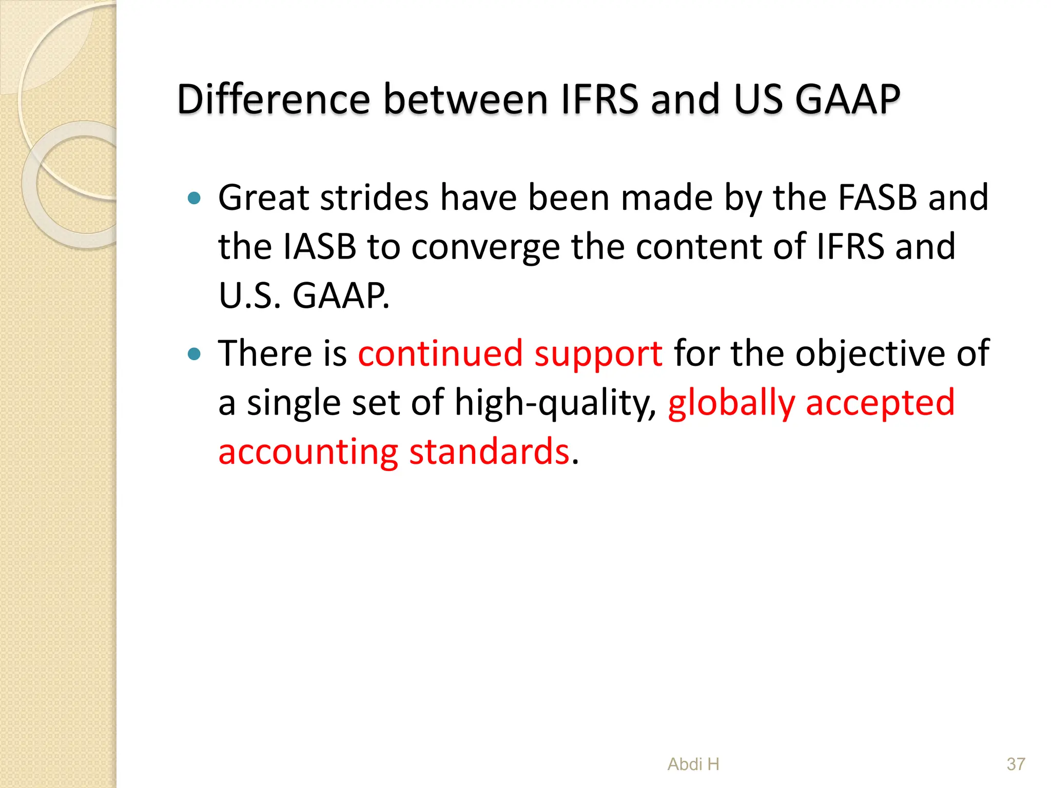 Difference between IFRS and US GAAP
 Great strides have been made by the FASB and
the IASB to converge the content of IFRS and
U.S. GAAP.
 There is continued support for the objective of
a single set of high-quality, globally accepted
accounting standards.
37
Abdi H
 