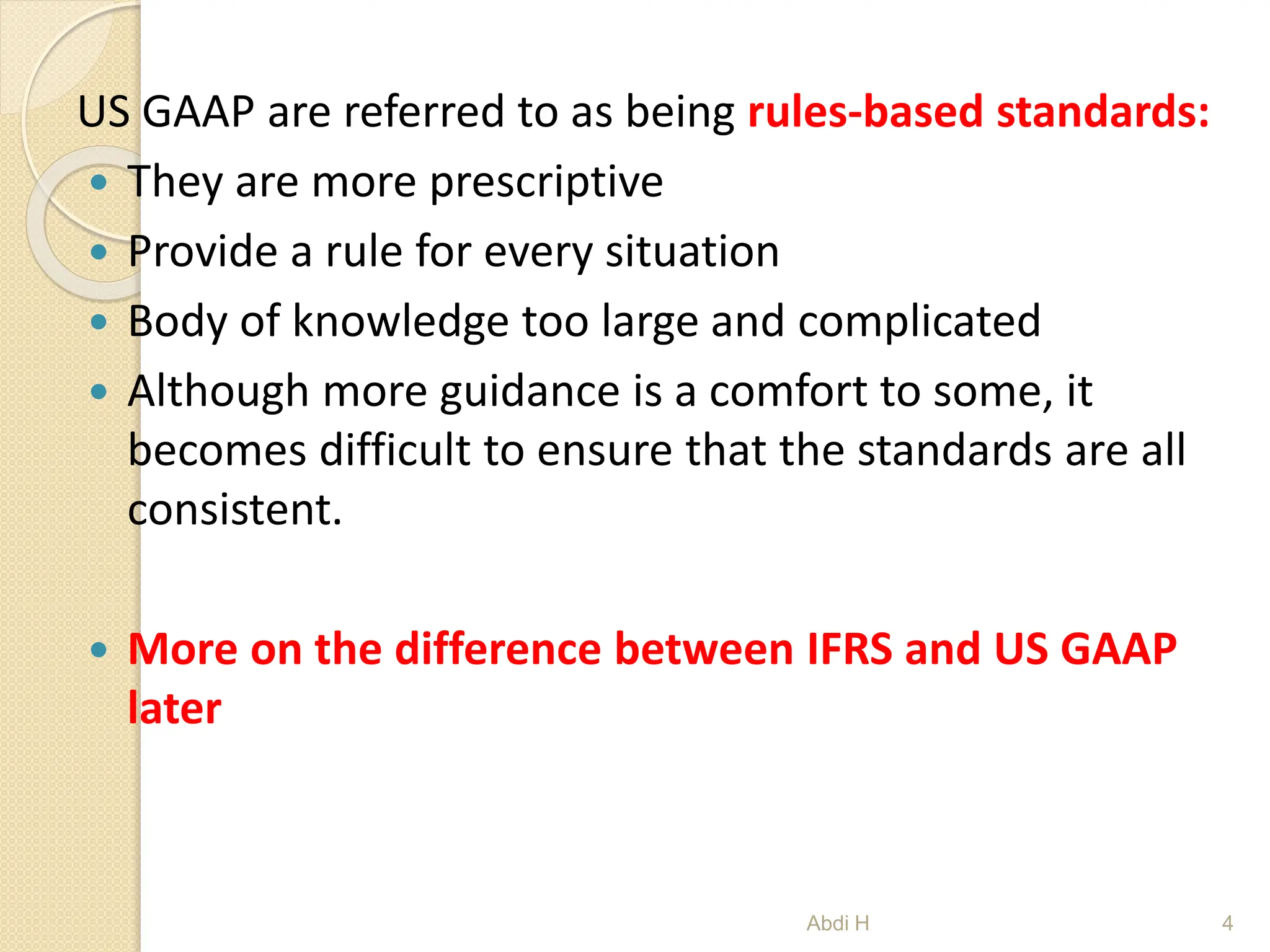 US GAAP are referred to as being rules-based standards:
 They are more prescriptive
 Provide a rule for every situation
 Body of knowledge too large and complicated
 Although more guidance is a comfort to some, it
becomes difficult to ensure that the standards are all
consistent.
 More on the difference between IFRS and US GAAP
later
4
Abdi H
 