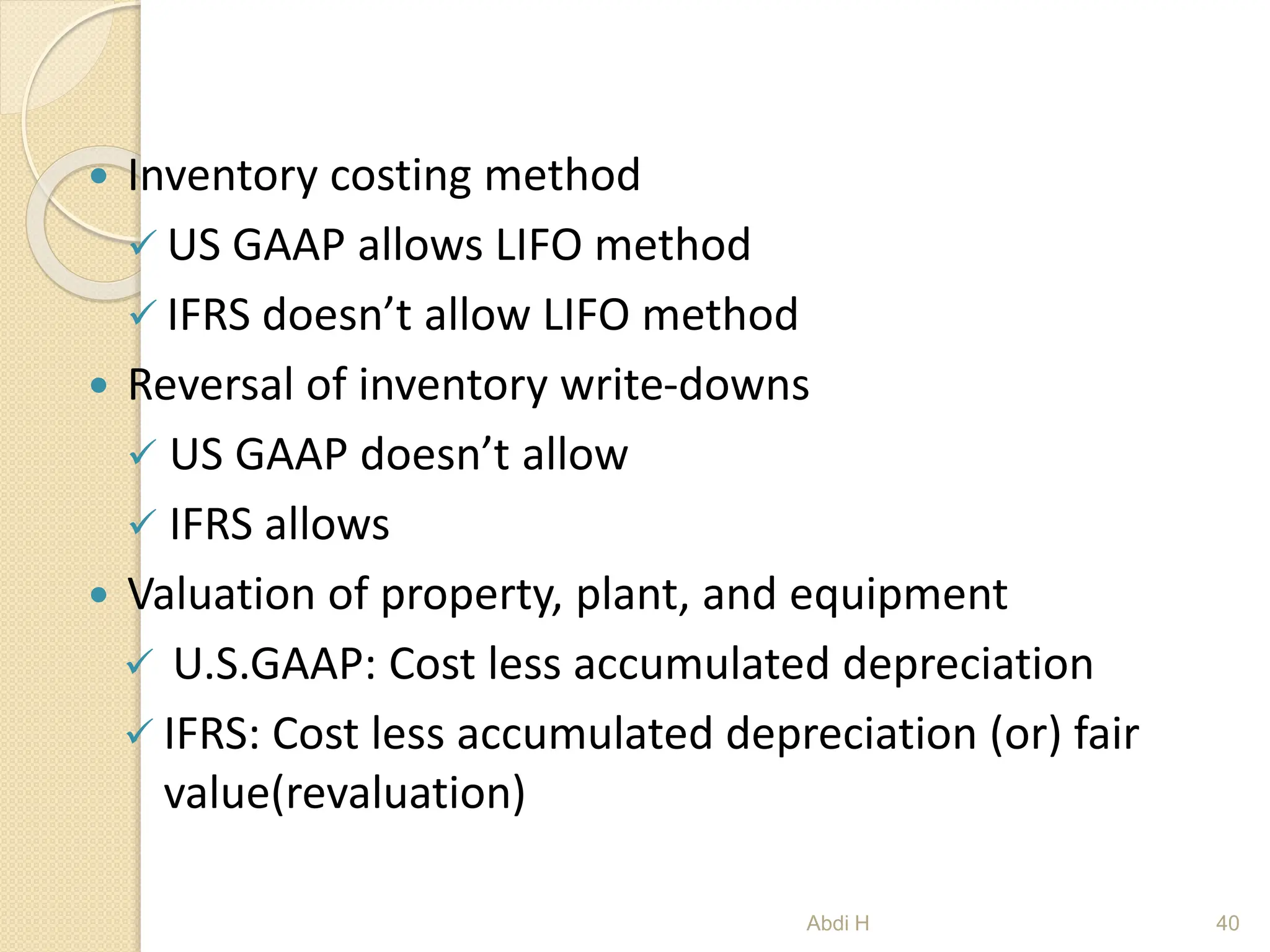  Inventory costing method
 US GAAP allows LIFO method
 IFRS doesn’t allow LIFO method
 Reversal of inventory write-downs
 US GAAP doesn’t allow
 IFRS allows
 Valuation of property, plant, and equipment
 U.S.GAAP: Cost less accumulated depreciation
 IFRS: Cost less accumulated depreciation (or) fair
value(revaluation)
40
Abdi H
 