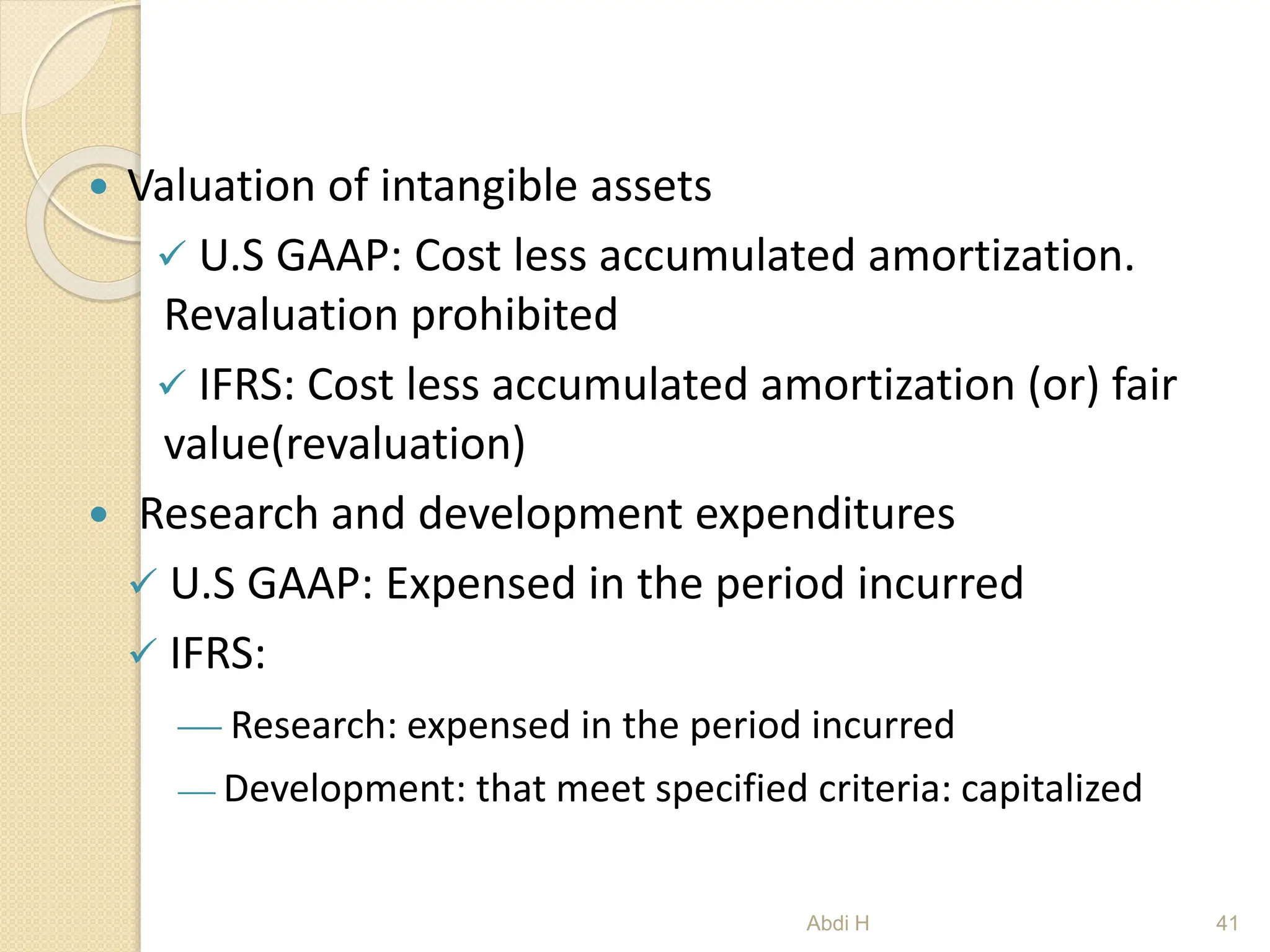  Valuation of intangible assets
 U.S GAAP: Cost less accumulated amortization.
Revaluation prohibited
 IFRS: Cost less accumulated amortization (or) fair
value(revaluation)
 Research and development expenditures
 U.S GAAP: Expensed in the period incurred
 IFRS:
 Research: expensed in the period incurred
 Development: that meet specified criteria: capitalized
41
Abdi H
 