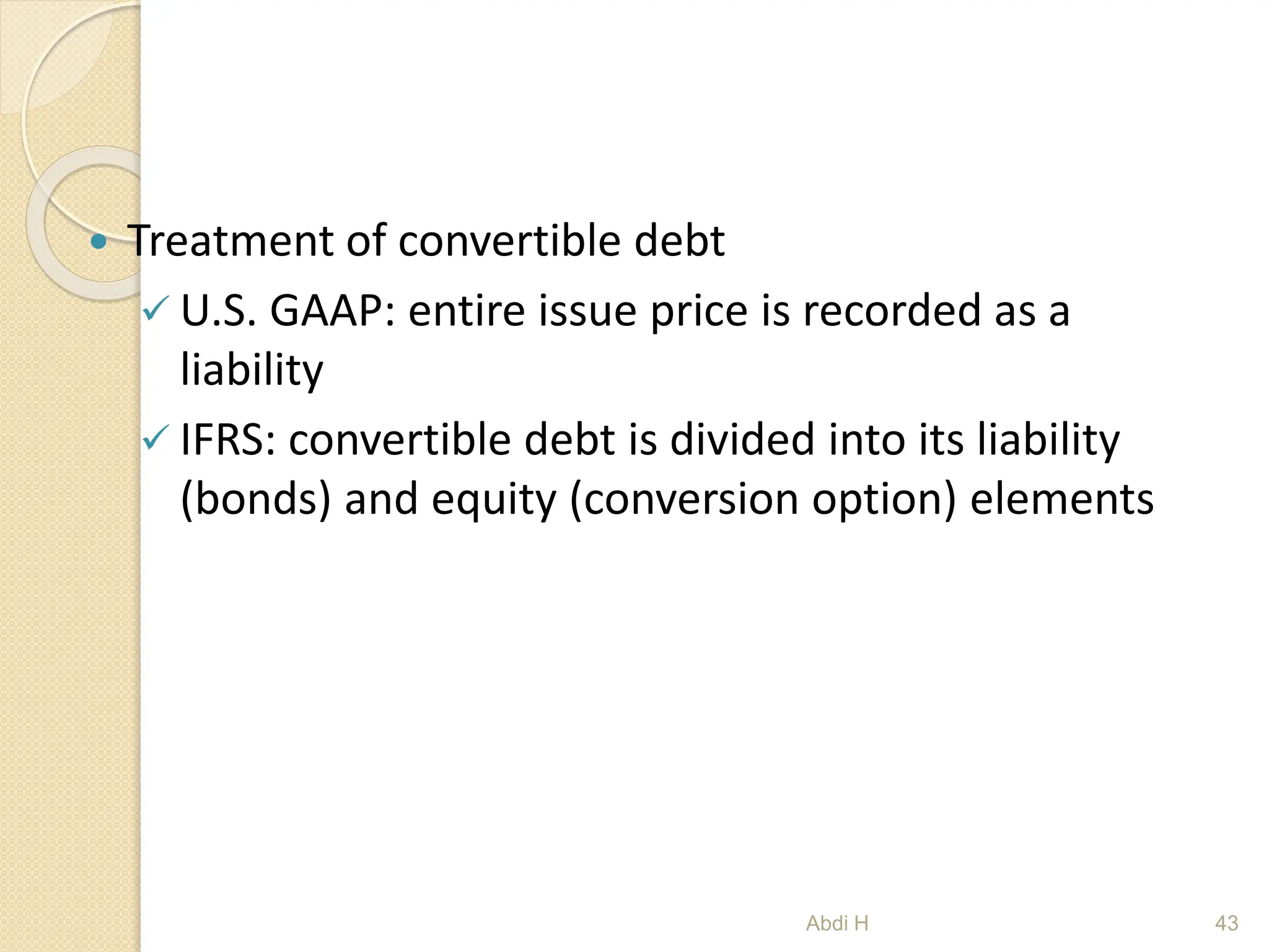  Treatment of convertible debt
 U.S. GAAP: entire issue price is recorded as a
liability
 IFRS: convertible debt is divided into its liability
(bonds) and equity (conversion option) elements
43
Abdi H
 