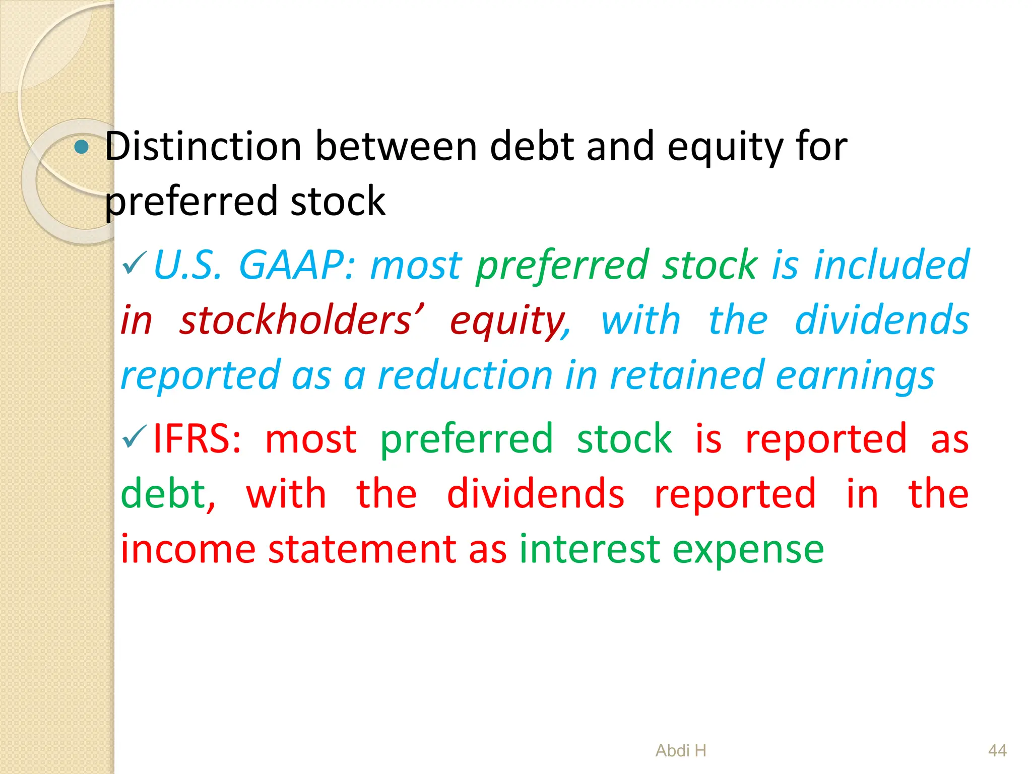  Distinction between debt and equity for
preferred stock
U.S. GAAP: most preferred stock is included
in stockholders’ equity, with the dividends
reported as a reduction in retained earnings
IFRS: most preferred stock is reported as
debt, with the dividends reported in the
income statement as interest expense
44
Abdi H
 