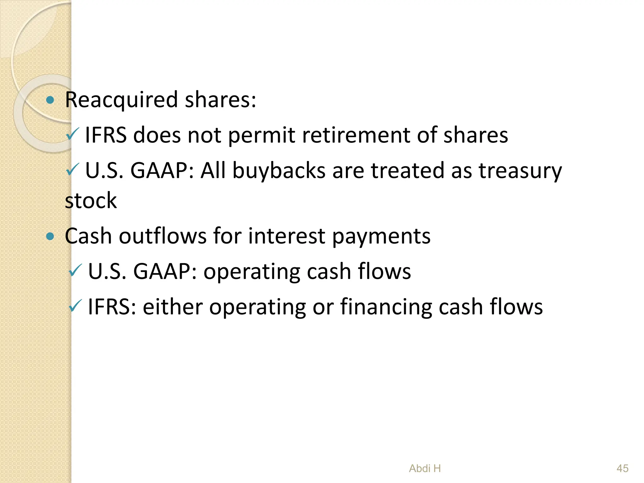  Reacquired shares:
 IFRS does not permit retirement of shares
 U.S. GAAP: All buybacks are treated as treasury
stock
 Cash outflows for interest payments
 U.S. GAAP: operating cash flows
 IFRS: either operating or financing cash flows
45
Abdi H
 
