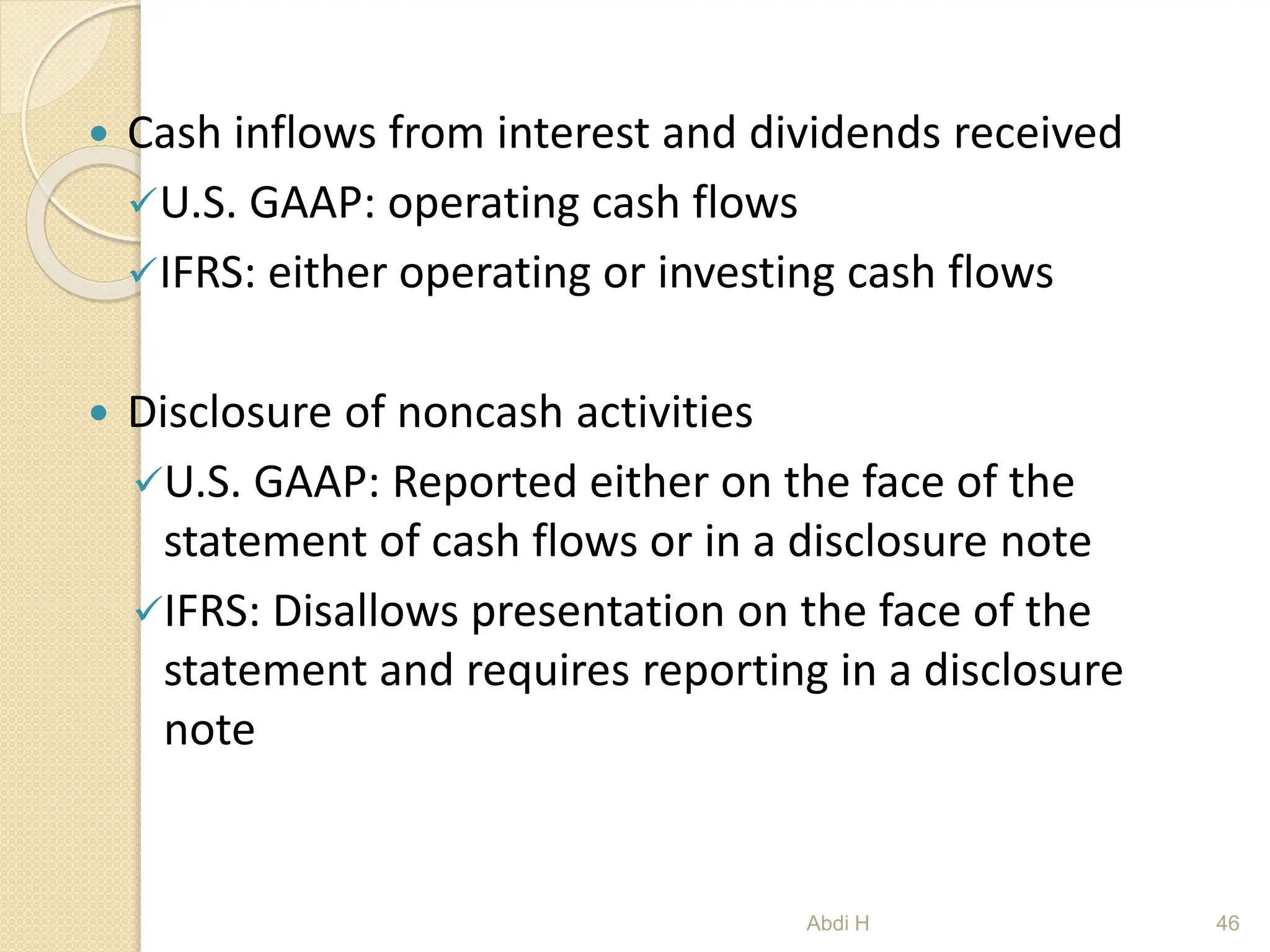 Cash inflows from interest and dividends received
U.S. GAAP: operating cash flows
IFRS: either operating or investing cash flows
 Disclosure of noncash activities
U.S. GAAP: Reported either on the face of the
statement of cash flows or in a disclosure note
IFRS: Disallows presentation on the face of the
statement and requires reporting in a disclosure
note
46
Abdi H
 