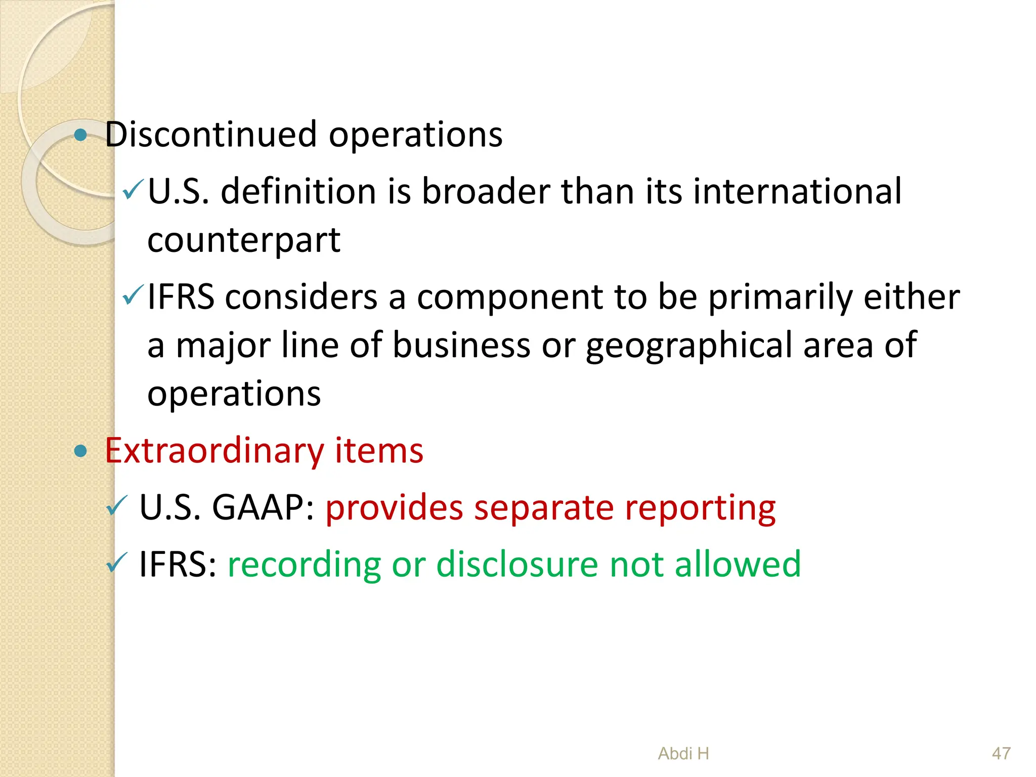  Discontinued operations
U.S. definition is broader than its international
counterpart
IFRS considers a component to be primarily either
a major line of business or geographical area of
operations
 Extraordinary items
 U.S. GAAP: provides separate reporting
 IFRS: recording or disclosure not allowed
47
Abdi H
 