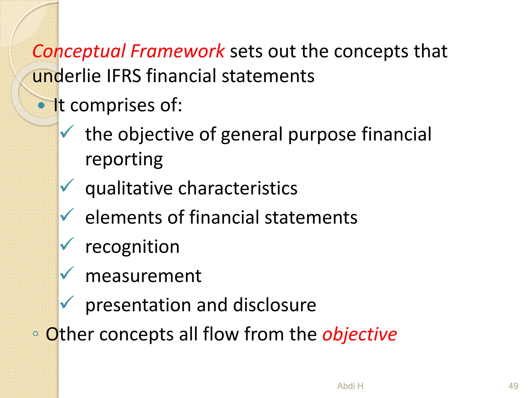 Conceptual Framework sets out the concepts that
underlie IFRS financial statements
 It comprises of:
 the objective of general purpose financial
reporting
 qualitative characteristics
 elements of financial statements
 recognition
 measurement
 presentation and disclosure
◦ Other concepts all flow from the objective
49
Abdi H
 