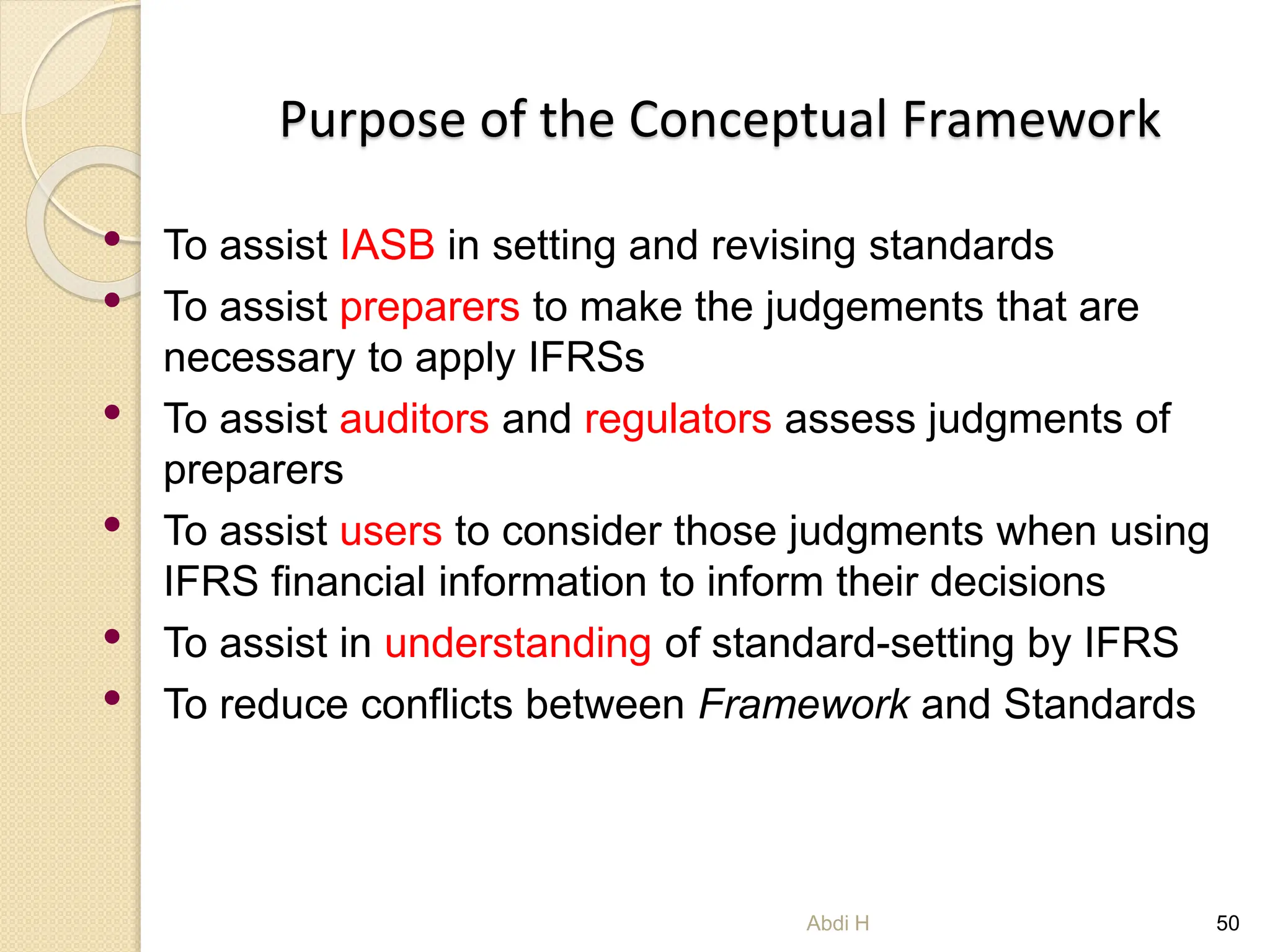 Purpose of the Conceptual Framework
• To assist IASB in setting and revising standards
• To assist preparers to make the judgements that are
necessary to apply IFRSs
• To assist auditors and regulators assess judgments of
preparers
• To assist users to consider those judgments when using
IFRS financial information to inform their decisions
• To assist in understanding of standard-setting by IFRS
• To reduce conflicts between Framework and Standards
50
Abdi H
 