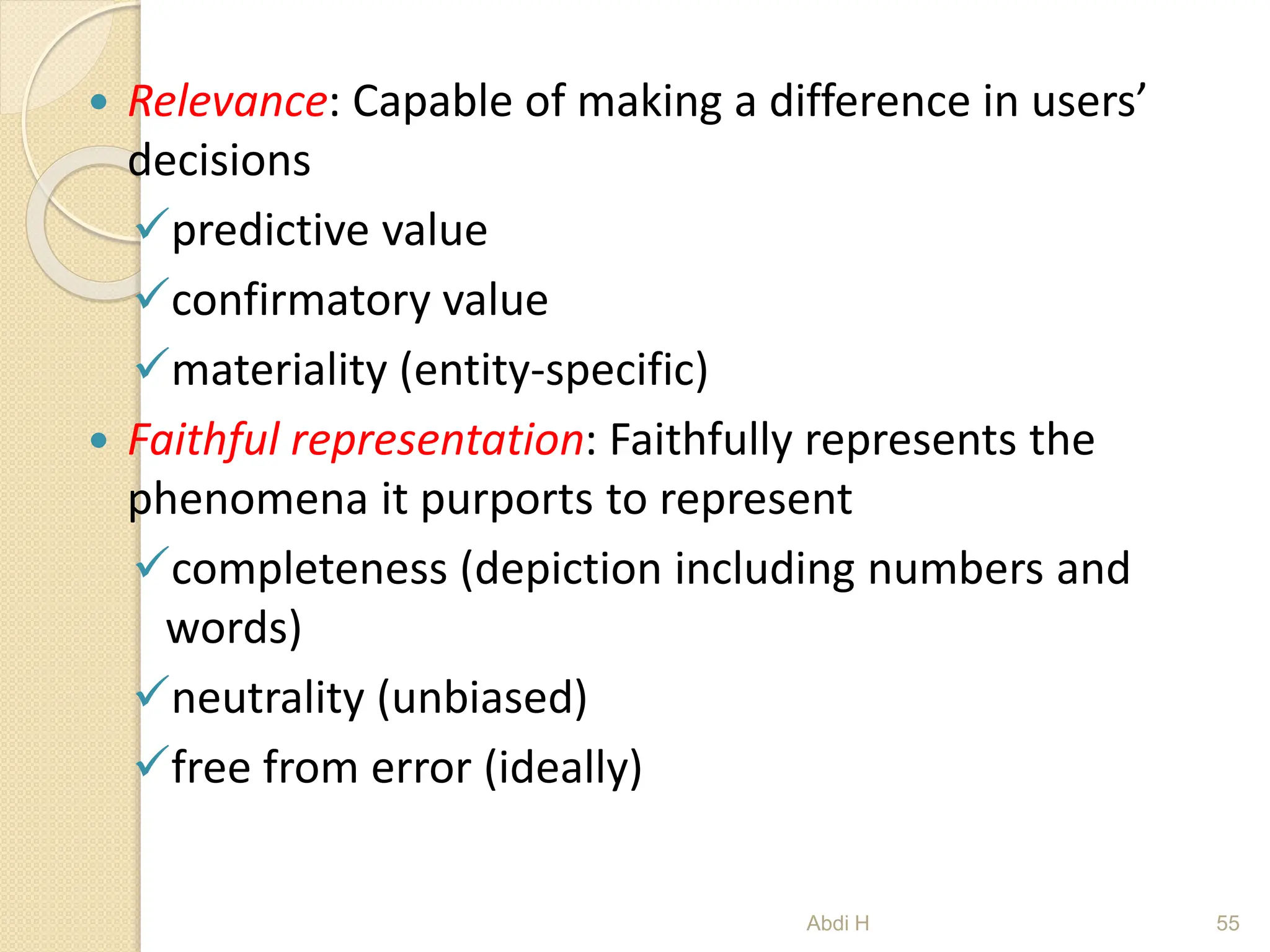  Relevance: Capable of making a difference in users’
decisions
predictive value
confirmatory value
materiality (entity-specific)
 Faithful representation: Faithfully represents the
phenomena it purports to represent
completeness (depiction including numbers and
words)
neutrality (unbiased)
free from error (ideally)
55
Abdi H
 