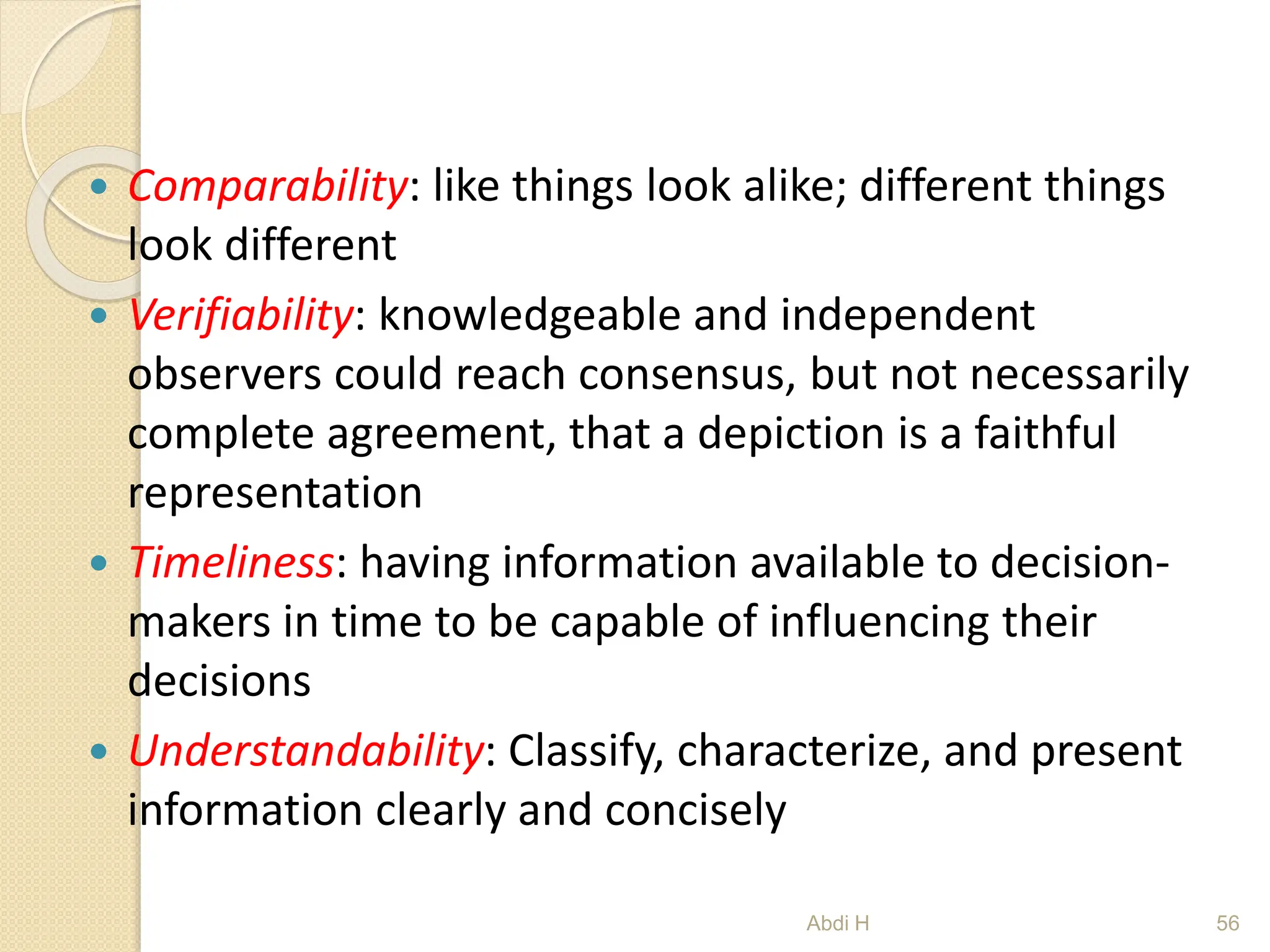  Comparability: like things look alike; different things
look different
 Verifiability: knowledgeable and independent
observers could reach consensus, but not necessarily
complete agreement, that a depiction is a faithful
representation
 Timeliness: having information available to decision-
makers in time to be capable of influencing their
decisions
 Understandability: Classify, characterize, and present
information clearly and concisely
56
Abdi H
 