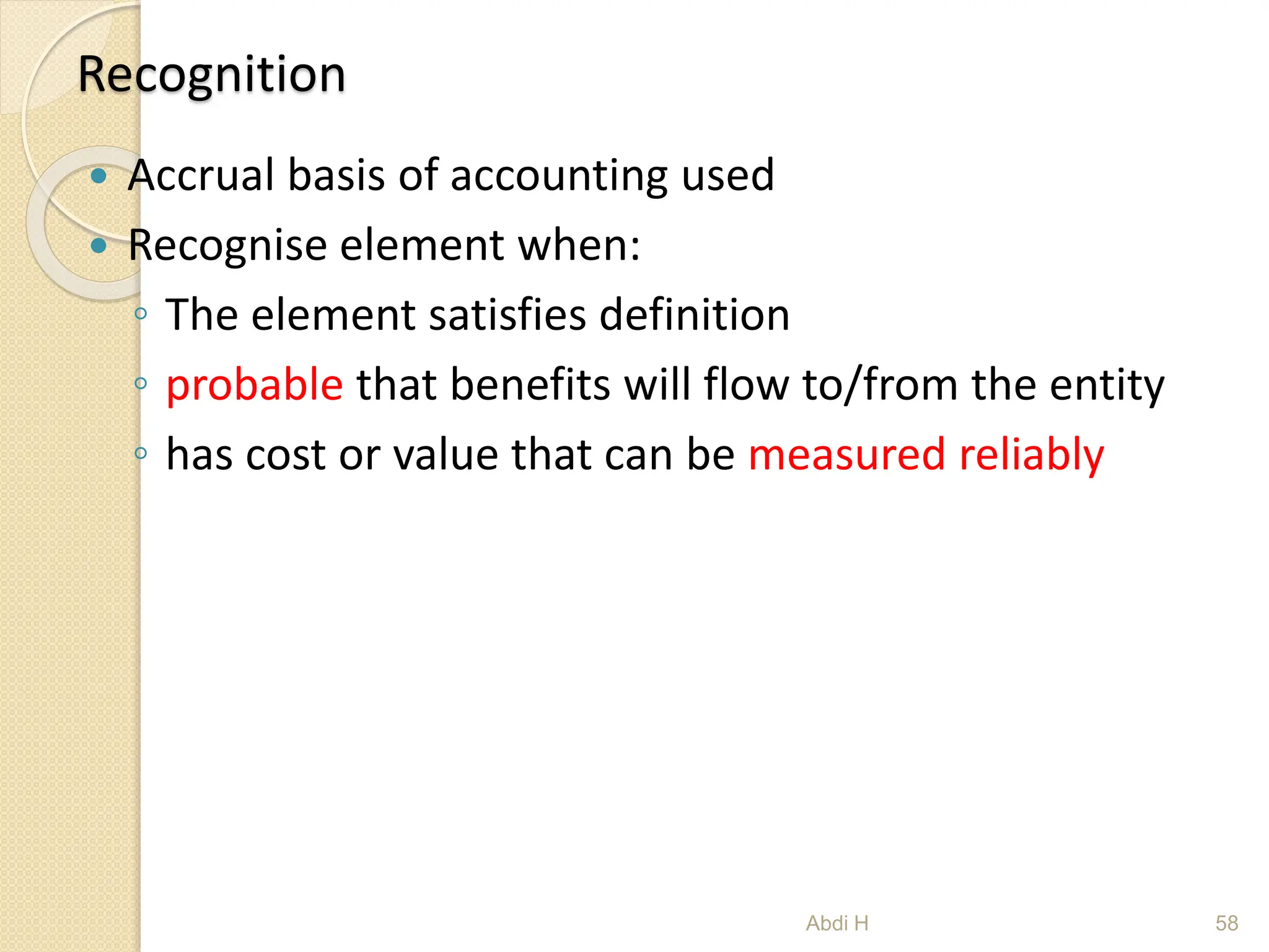 Recognition
 Accrual basis of accounting used
 Recognise element when:
◦ The element satisfies definition
◦ probable that benefits will flow to/from the entity
◦ has cost or value that can be measured reliably
58
Abdi H
 
