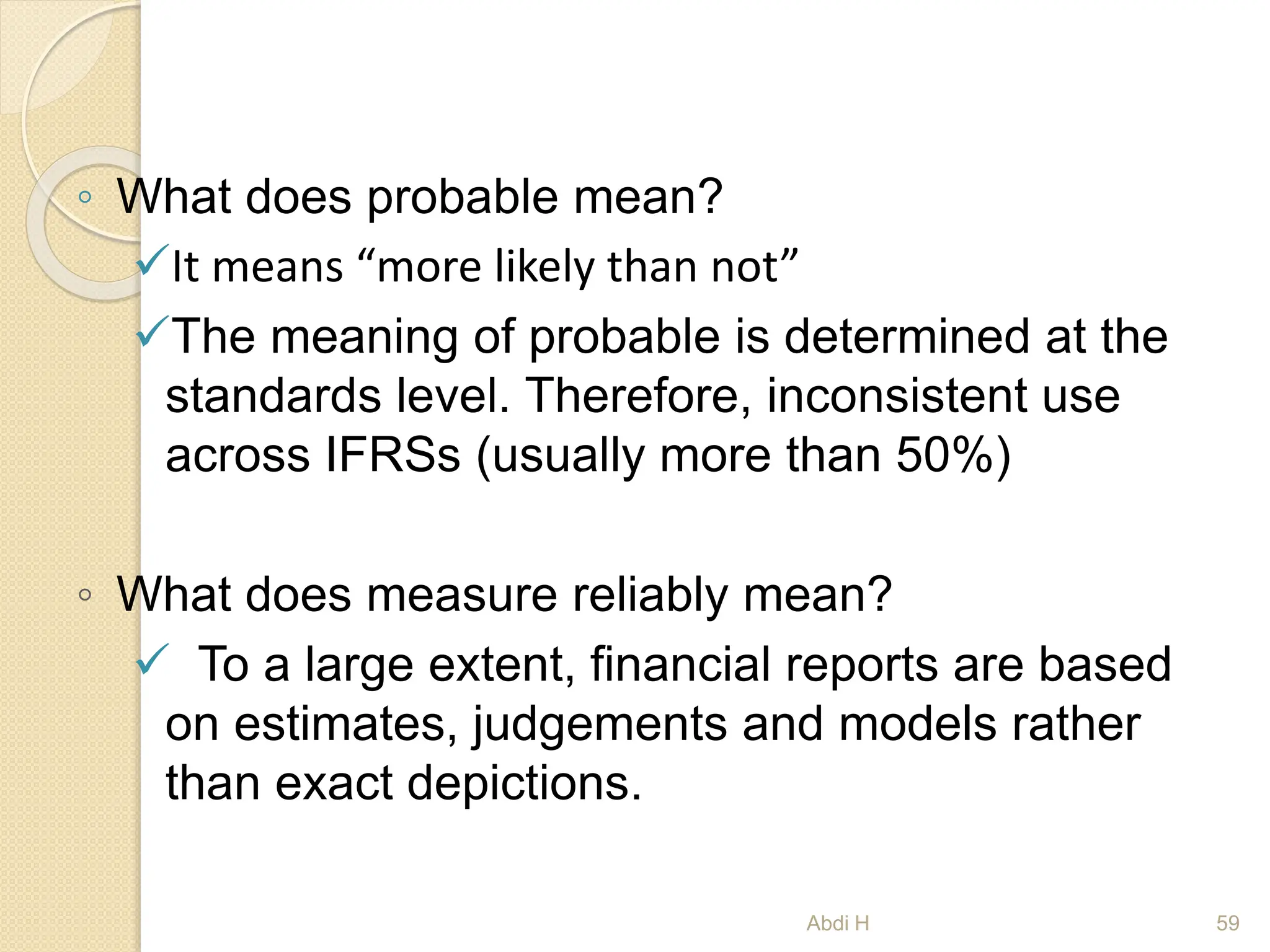 ◦ What does probable mean?
It means “more likely than not”
The meaning of probable is determined at the
standards level. Therefore, inconsistent use
across IFRSs (usually more than 50%)
◦ What does measure reliably mean?
 To a large extent, financial reports are based
on estimates, judgements and models rather
than exact depictions.
59
Abdi H
 