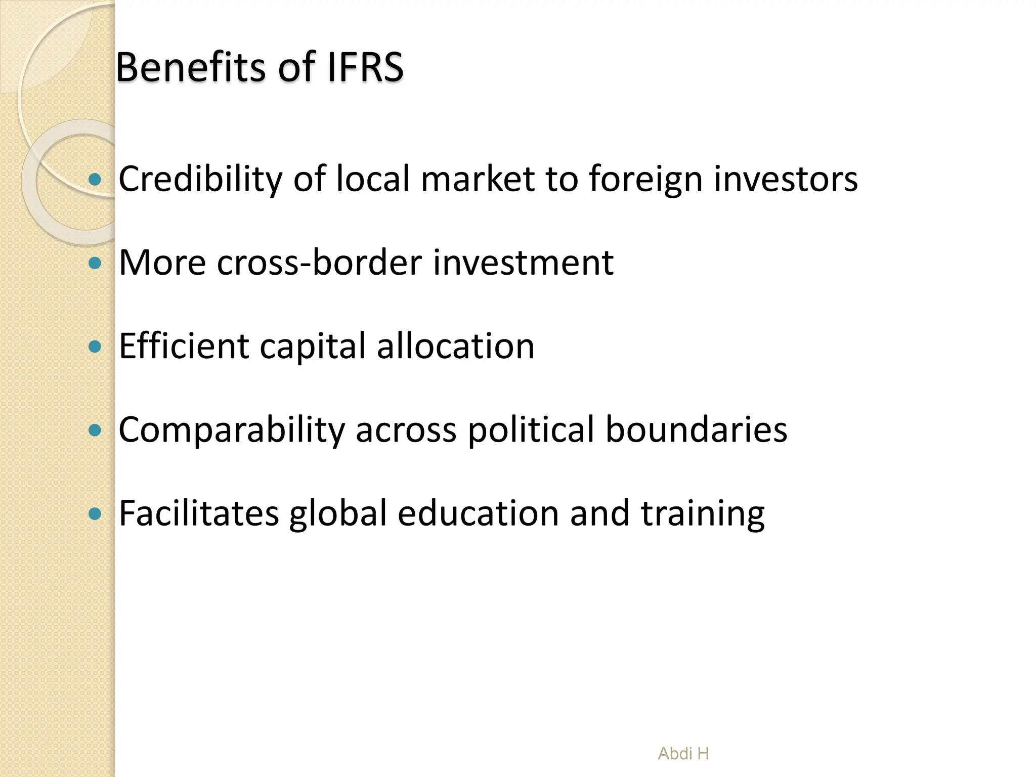 Benefits of IFRS
 Credibility of local market to foreign investors
 More cross-border investment
 Efficient capital allocation
 Comparability across political boundaries
 Facilitates global education and training
6
Abdi H
 