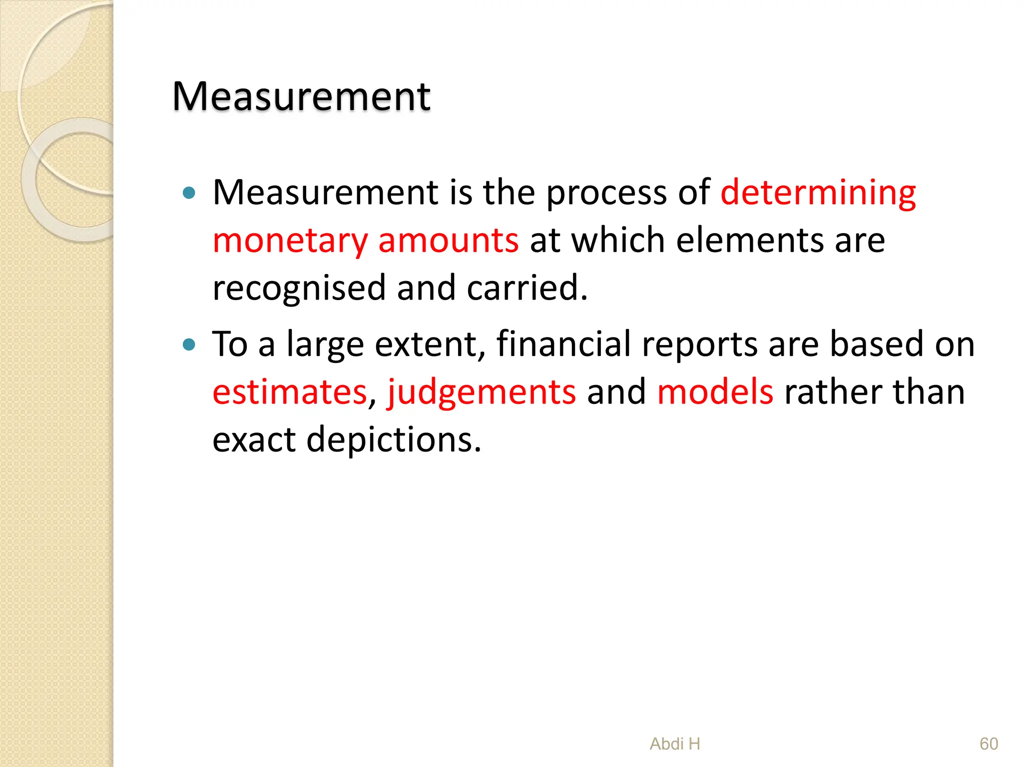 Measurement
 Measurement is the process of determining
monetary amounts at which elements are
recognised and carried.
 To a large extent, financial reports are based on
estimates, judgements and models rather than
exact depictions.
60
Abdi H
 