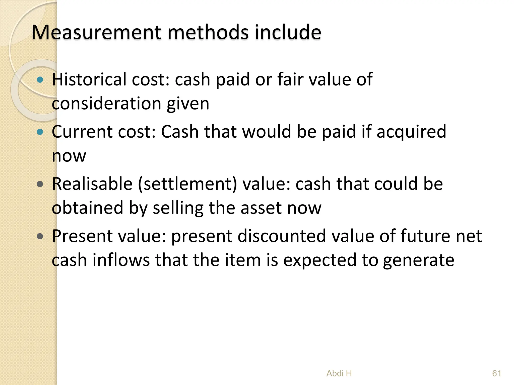 Measurement methods include
 Historical cost: cash paid or fair value of
consideration given
 Current cost: Cash that would be paid if acquired
now
 Realisable (settlement) value: cash that could be
obtained by selling the asset now
 Present value: present discounted value of future net
cash inflows that the item is expected to generate
61
Abdi H
 