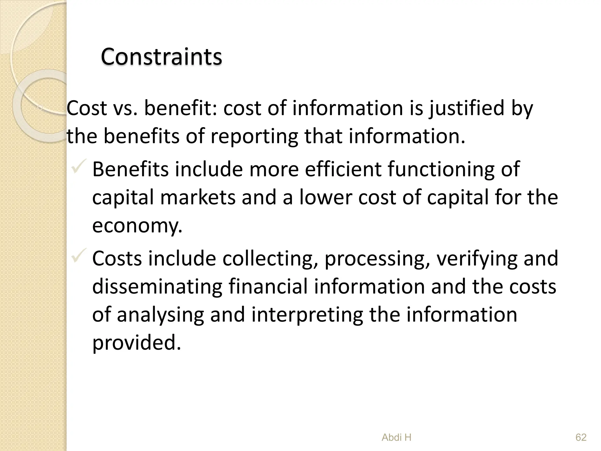 Constraints
◦ Cost vs. benefit: cost of information is justified by
the benefits of reporting that information.
 Benefits include more efficient functioning of
capital markets and a lower cost of capital for the
economy.
 Costs include collecting, processing, verifying and
disseminating financial information and the costs
of analysing and interpreting the information
provided.
62
Abdi H
 