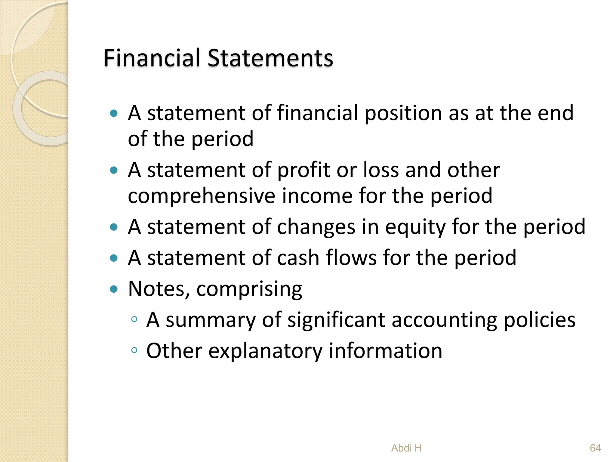Financial Statements
 A statement of financial position as at the end
of the period
 A statement of profit or loss and other
comprehensive income for the period
 A statement of changes in equity for the period
 A statement of cash flows for the period
 Notes, comprising
◦ A summary of significant accounting policies
◦ Other explanatory information
64
Abdi H
 