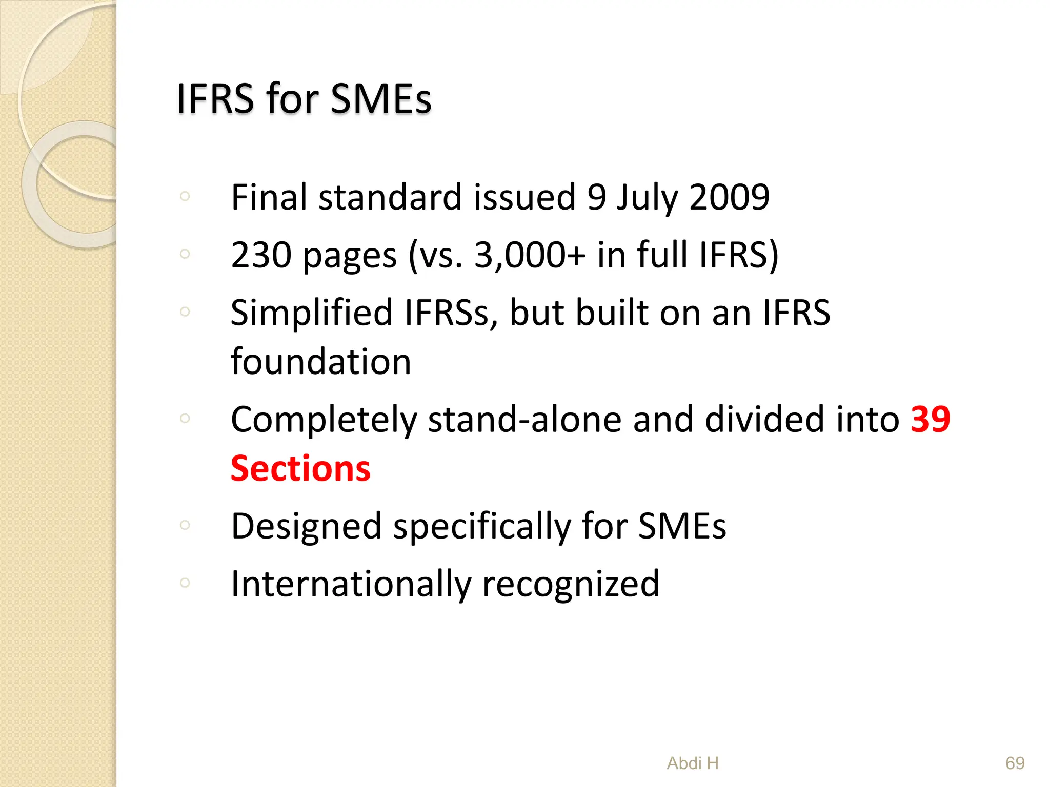 IFRS for SMEs
◦ Final standard issued 9 July 2009
◦ 230 pages (vs. 3,000+ in full IFRS)
◦ Simplified IFRSs, but built on an IFRS
foundation
◦ Completely stand-alone and divided into 39
Sections
◦ Designed specifically for SMEs
◦ Internationally recognized
69
Abdi H
 