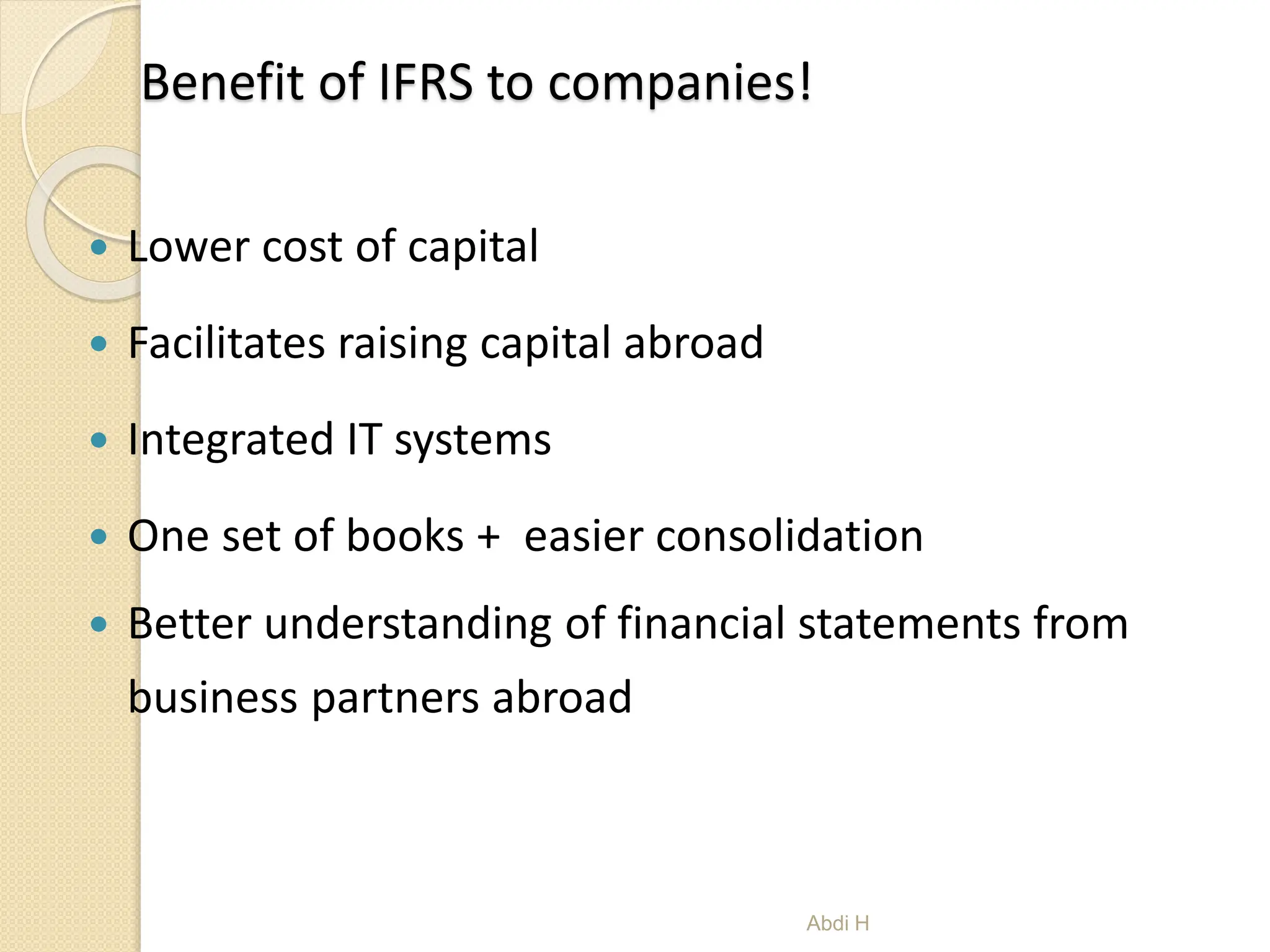 Benefit of IFRS to companies!
 Lower cost of capital
 Facilitates raising capital abroad
 Integrated IT systems
 One set of books + easier consolidation
 Better understanding of financial statements from
business partners abroad
7
Abdi H
 